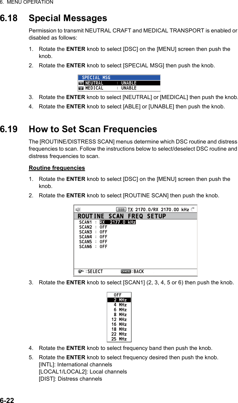 6.  MENU OPERATION6-226.18 Special MessagesPermission to transmit NEUTRAL CRAFT and MEDICAL TRANSPORT is enabled or disabled as follows:1. Rotate the ENTER knob to select [DSC] on the [MENU] screen then push the knob.2. Rotate the ENTER knob to select [SPECIAL MSG] then push the knob.3. Rotate the ENTER knob to select [NEUTRAL] or [MEDICAL] then push the knob.4. Rotate the ENTER knob to select [ABLE] or [UNABLE] then push the knob.6.19 How to Set Scan FrequenciesThe [ROUTINE/DISTRESS SCAN] menus determine which DSC routine and distress frequencies to scan. Follow the instructions below to select/deselect DSC routine and distress frequencies to scan.Routine frequencies1. Rotate the ENTER knob to select [DSC] on the [MENU] screen then push the knob.2. Rotate the ENTER knob to select [ROUTINE SCAN] then push the knob.3. Rotate the ENTER knob to select [SCAN1] (2, 3, 4, 5 or 6) then push the knob.4. Rotate the ENTER knob to select frequency band then push the knob.5. Rotate the ENTER knob to select frequency desired then push the knob.[INTL]: International channels[LOCAL1/LOCAL2]: Local channels[DIST]: Distress channels