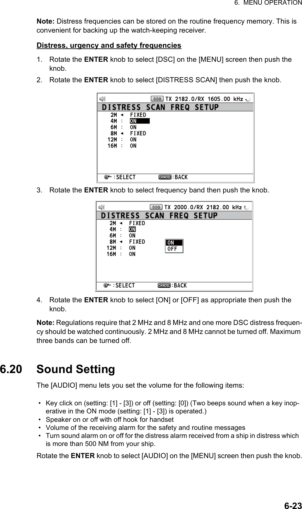 6.  MENU OPERATION6-23Note: Distress frequencies can be stored on the routine frequency memory. This is convenient for backing up the watch-keeping receiver.Distress, urgency and safety frequencies1. Rotate the ENTER knob to select [DSC] on the [MENU] screen then push the knob.2. Rotate the ENTER knob to select [DISTRESS SCAN] then push the knob.3. Rotate the ENTER knob to select frequency band then push the knob.4. Rotate the ENTER knob to select [ON] or [OFF] as appropriate then push the knob.Note: Regulations require that 2 MHz and 8 MHz and one more DSC distress frequen-cy should be watched continuously. 2 MHz and 8 MHz cannot be turned off. Maximum three bands can be turned off.6.20 Sound SettingThe [AUDIO] menu lets you set the volume for the following items:Rotate the ENTER knob to select [AUDIO] on the [MENU] screen then push the knob.•  Key click on (setting: [1] - [3]) or off (setting: [0]) (Two beeps sound when a key inop-erative in the ON mode (setting: [1] - [3]) is operated.)•  Speaker on or off with off hook for handset•  Volume of the receiving alarm for the safety and routine messages•  Turn sound alarm on or off for the distress alarm received from a ship in distress which is more than 500 NM from your ship.