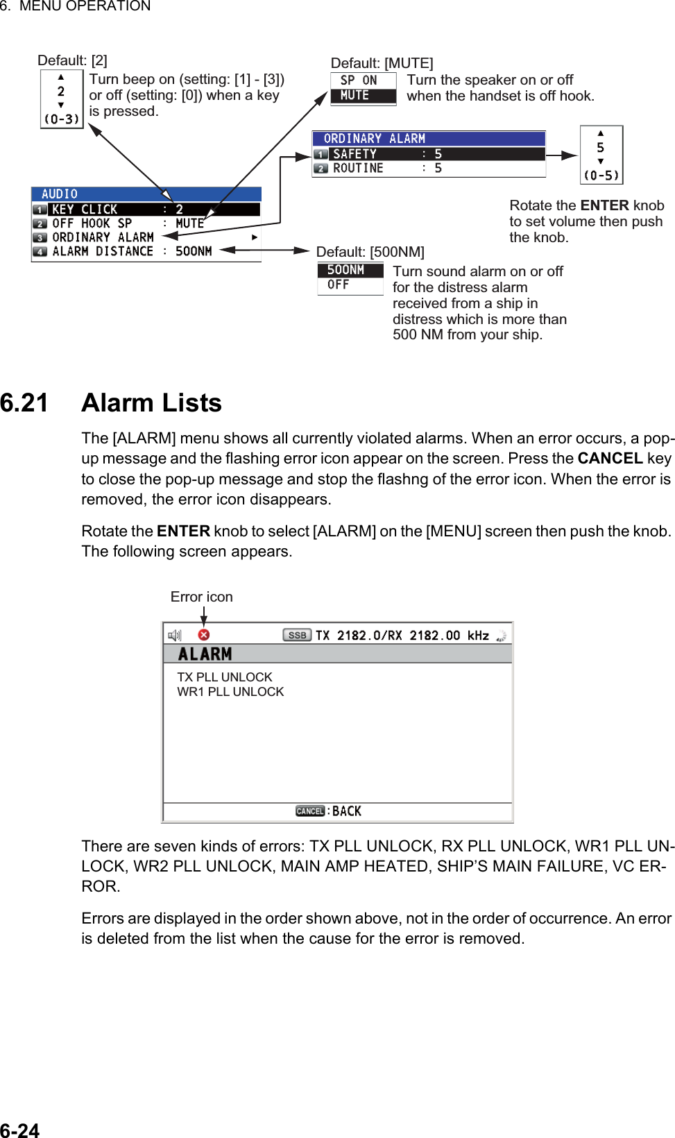 6.  MENU OPERATION6-246.21 Alarm ListsThe [ALARM] menu shows all currently violated alarms. When an error occurs, a pop-up message and the flashing error icon appear on the screen. Press the CANCEL key to close the pop-up message and stop the flashng of the error icon. When the error is removed, the error icon disappears.Rotate the ENTER knob to select [ALARM] on the [MENU] screen then push the knob. The following screen appears.There are seven kinds of errors: TX PLL UNLOCK, RX PLL UNLOCK, WR1 PLL UN-LOCK, WR2 PLL UNLOCK, MAIN AMP HEATED, SHIP’S MAIN FAILURE, VC ER-ROR.Errors are displayed in the order shown above, not in the order of occurrence. An error is deleted from the list when the cause for the error is removed.Default: [2]Turn beep on (setting: [1] - [3]) or off (setting: [0]) when a key is pressed.Default: [MUTE]Turn the speaker on or off when the handset is off hook.Rotate the ENTER knob to set volume then push the knob.Default: [500NM]Turn sound alarm on or off for the distress alarm received from a ship in distress which is more than 500 NM from your ship.Error iconTX PLL UNLOCKWR1 PLL UNLOCK