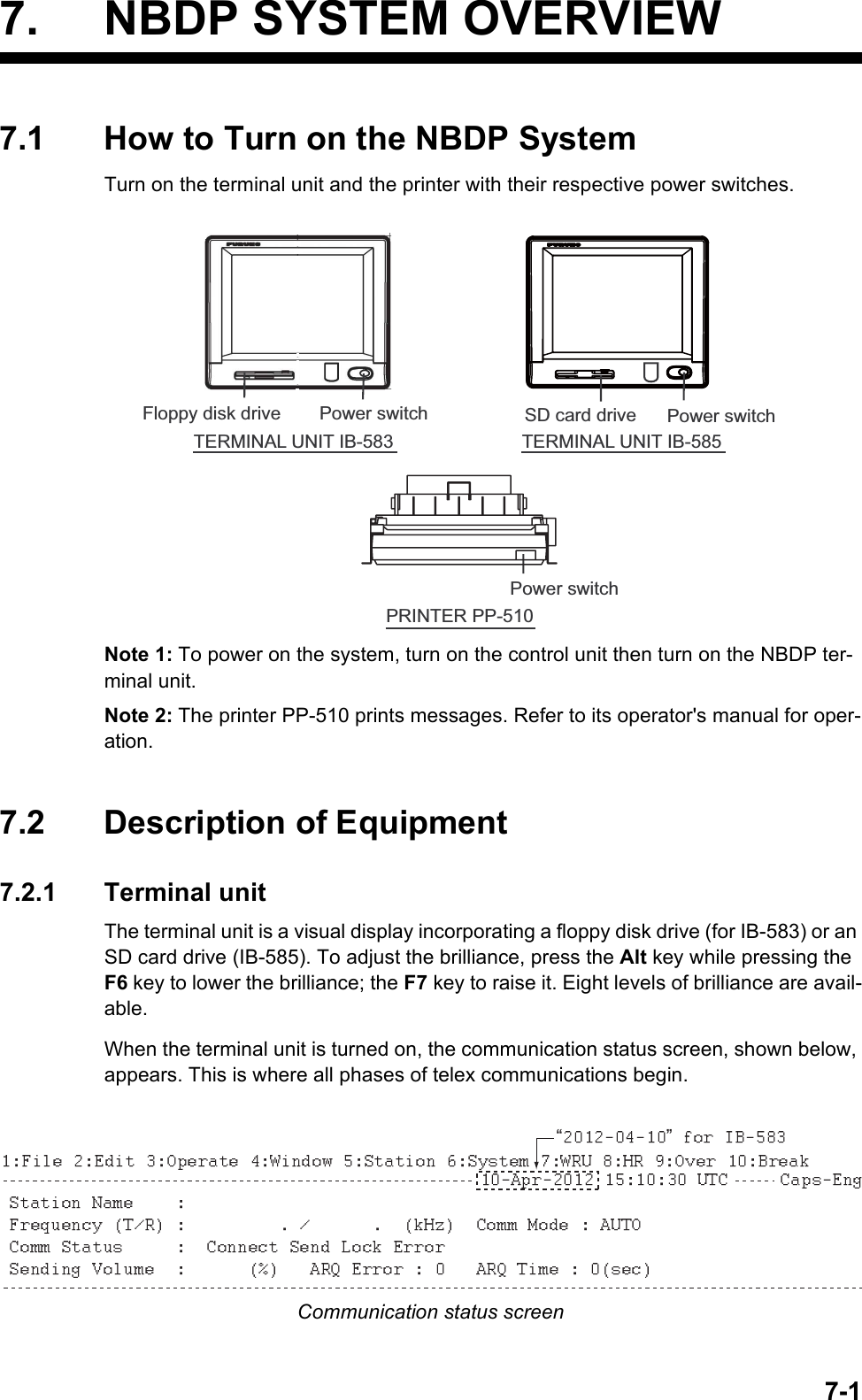 7-17. NBDP SYSTEM OVERVIEW7.1 How to Turn on the NBDP SystemTurn on the terminal unit and the printer with their respective power switches.Note 1: To power on the system, turn on the control unit then turn on the NBDP ter-minal unit.Note 2: The printer PP-510 prints messages. Refer to its operator&apos;s manual for oper-ation.7.2 Description of Equipment7.2.1 Terminal unitThe terminal unit is a visual display incorporating a floppy disk drive (for IB-583) or an SD card drive (IB-585). To adjust the brilliance, press the Alt key while pressing the F6 key to lower the brilliance; the F7 key to raise it. Eight levels of brilliance are avail-able.When the terminal unit is turned on, the communication status screen, shown below, appears. This is where all phases of telex communications begin.Communication status screenTERMINAL UNIT IB-583Power switchFloppy disk drivePRINTER PP-510Power switchTERMINAL UNIT IB-585Power switchSD card drive“ ”