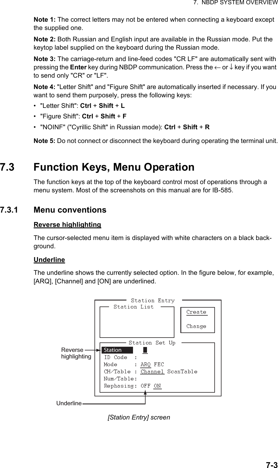 7.  NBDP SYSTEM OVERVIEW7-3Note 1: The correct letters may not be entered when connecting a keyboard except the supplied one.Note 2: Both Russian and English input are available in the Russian mode. Put the keytop label supplied on the keyboard during the Russian mode.Note 3: The carriage-return and line-feed codes &quot;CR LF&quot; are automatically sent with pressing the Enter key during NBDP communication. Press the ← or ↓ key if you want to send only &quot;CR&quot; or &quot;LF&quot;.Note 4: &quot;Letter Shift&quot; and &quot;Figure Shift&quot; are automatically inserted if necessary. If you want to send them purposely, press the following keys:• &quot;Letter Shift&quot;: Ctrl + Shift + L• &quot;Figure Shift&quot;: Ctrl + Shift + F•  &quot;NOINF&quot; (&quot;Cyrillic Shift&quot; in Russian mode): Ctrl + Shift + RNote 5: Do not connect or disconnect the keyboard during operating the terminal unit.7.3 Function Keys, Menu OperationThe function keys at the top of the keyboard control most of operations through a menu system. Most of the screenshots on this manual are for IB-585.7.3.1 Menu conventionsReverse highlightingThe cursor-selected menu item is displayed with white characters on a black back-ground.UnderlineThe underline shows the currently selected option. In the figure below, for example, [ARQ], [Channel] and [ON] are underlined.[Station Entry] screenReverse highlightingUnderlineStation 