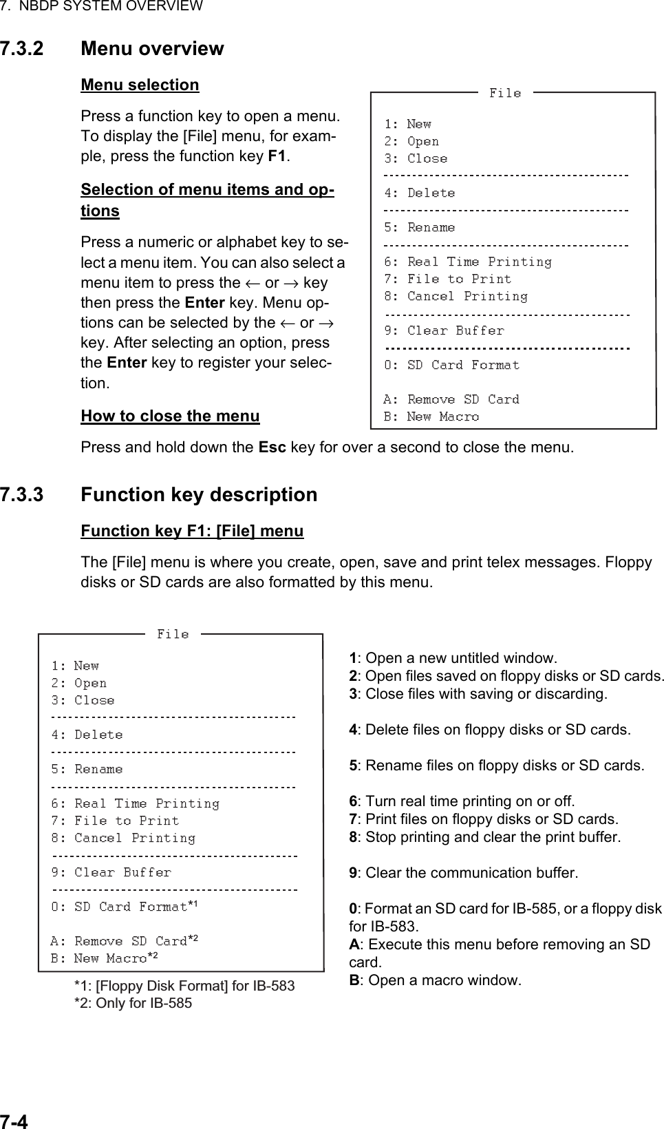 7.  NBDP SYSTEM OVERVIEW7-47.3.2 Menu overviewMenu selectionPress a function key to open a menu. To display the [File] menu, for exam-ple, press the function key F1.Selection of menu items and op-tionsPress a numeric or alphabet key to se-lect a menu item. You can also select a menu item to press the ← or → key then press the Enter key. Menu op-tions can be selected by the ← or → key. After selecting an option, press the Enter key to register your selec-tion.How to close the menuPress and hold down the Esc key for over a second to close the menu.7.3.3 Function key descriptionFunction key F1: [File] menuThe [File] menu is where you create, open, save and print telex messages. Floppy disks or SD cards are also formatted by this menu.1: Open a new untitled window.2: Open files saved on floppy disks or SD cards.3: Close files with saving or discarding.4: Delete files on floppy disks or SD cards.5: Rename files on floppy disks or SD cards.6: Turn real time printing on or off.7: Print files on floppy disks or SD cards.8: Stop printing and clear the print buffer.9: Clear the communication buffer.0: Format an SD card for IB-585, or a floppy disk for IB-583.A: Execute this menu before removing an SD card.B: Open a macro window.*1*2*2*1: [Floppy Disk Format] for IB-583*2: Only for IB-585