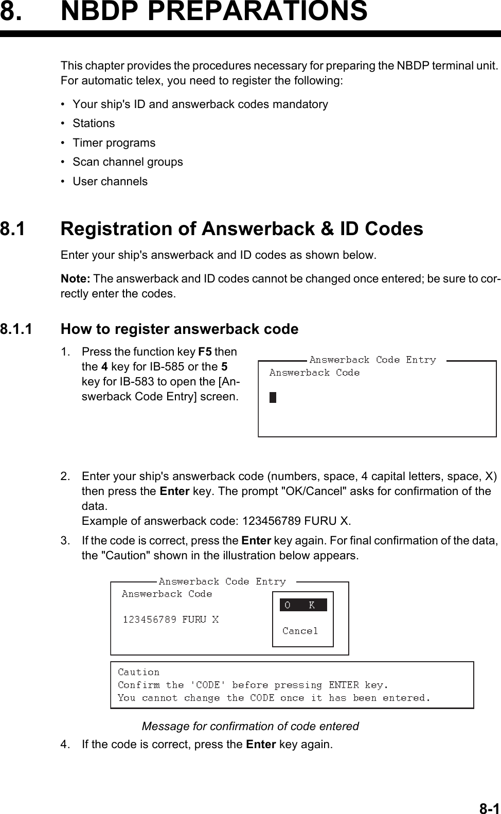 8-18. NBDP PREPARATIONSThis chapter provides the procedures necessary for preparing the NBDP terminal unit. For automatic telex, you need to register the following:•  Your ship&apos;s ID and answerback codes mandatory• Stations• Timer programs•  Scan channel groups• User channels8.1 Registration of Answerback &amp; ID CodesEnter your ship&apos;s answerback and ID codes as shown below.Note: The answerback and ID codes cannot be changed once entered; be sure to cor-rectly enter the codes.8.1.1 How to register answerback code1. Press the function key F5 then the 4 key for IB-585 or the 5 key for IB-583 to open the [An-swerback Code Entry] screen.2. Enter your ship&apos;s answerback code (numbers, space, 4 capital letters, space, X) then press the Enter key. The prompt &quot;OK/Cancel&quot; asks for confirmation of the data.Example of answerback code: 123456789 FURU X.3. If the code is correct, press the Enter key again. For final confirmation of the data, the &quot;Caution&quot; shown in the illustration below appears.Message for confirmation of code entered4. If the code is correct, press the Enter key again. 