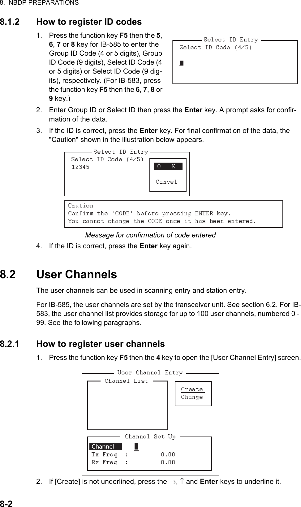 8.  NBDP PREPARATIONS8-28.1.2 How to register ID codes1. Press the function key F5 then the 5, 6, 7 or 8 key for IB-585 to enter the Group ID Code (4 or 5 digits), Group ID Code (9 digits), Select ID Code (4 or 5 digits) or Select ID Code (9 dig-its), respectively. (For IB-583, press the function key F5 then the 6, 7, 8 or 9 key.)2. Enter Group ID or Select ID then press the Enter key. A prompt asks for confir-mation of the data.3. If the ID is correct, press the Enter key. For final confirmation of the data, the &quot;Caution&quot; shown in the illustration below appears.Message for confirmation of code entered4. If the ID is correct, press the Enter key again.8.2 User ChannelsThe user channels can be used in scanning entry and station entry.For IB-585, the user channels are set by the transceiver unit. See section 6.2. For IB-583, the user channel list provides storage for up to 100 user channels, numbered 0 - 99. See the following paragraphs.8.2.1 How to register user channels1. Press the function key F5 then the 4 key to open the [User Channel Entry] screen.2. If [Create] is not underlined, press the →, ↑ and Enter keys to underline it. Channel 