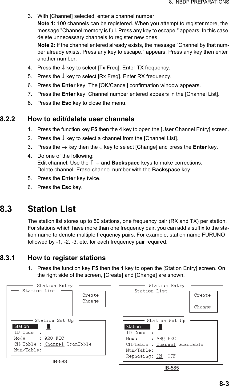 8.  NBDP PREPARATIONS8-33. With [Channel] selected, enter a channel number.Note 1: 100 channels can be registered. When you attempt to register more, the message &quot;Channel memory is full. Press any key to escape.&quot; appears. In this case delete unnecessary channels to register new ones.Note 2: If the channel entered already exists, the message &quot;Channel by that num-ber already exists. Press any key to escape.&quot; appears. Press any key then enter another number.4. Press the ↓ key to select [Tx Freq]. Enter TX frequency.5. Press the ↓ key to select [Rx Freq]. Enter RX frequency.6. Press the Enter key. The [OK/Cancel] confirmation window appears.7. Press the Enter key. Channel number entered appears in the [Channel List].8. Press the Esc key to close the menu.8.2.2 How to edit/delete user channels1. Press the function key F5 then the 4 key to open the [User Channel Entry] screen.2. Press the ↓ key to select a channel from the [Channel List].3. Press the → key then the ↓ key to select [Change] and press the Enter key.4. Do one of the following:Edit channel: Use the ↑, ↓ and Backspace keys to make corrections.Delete channel: Erase channel number with the Backspace key.5. Press the Enter key twice.6. Press the Esc key.8.3 Station ListThe station list stores up to 50 stations, one frequency pair (RX and TX) per station. For stations which have more than one frequency pair, you can add a suffix to the sta-tion name to denote multiple frequency pairs. For example, station name FURUNO followed by -1, -2, -3, etc. for each frequency pair required.8.3.1 How to register stations1. Press the function key F5 then the 1 key to open the [Station Entry] screen. On the right side of the screen, [Create] and [Change] are shown.Station IB-583Station IB-585