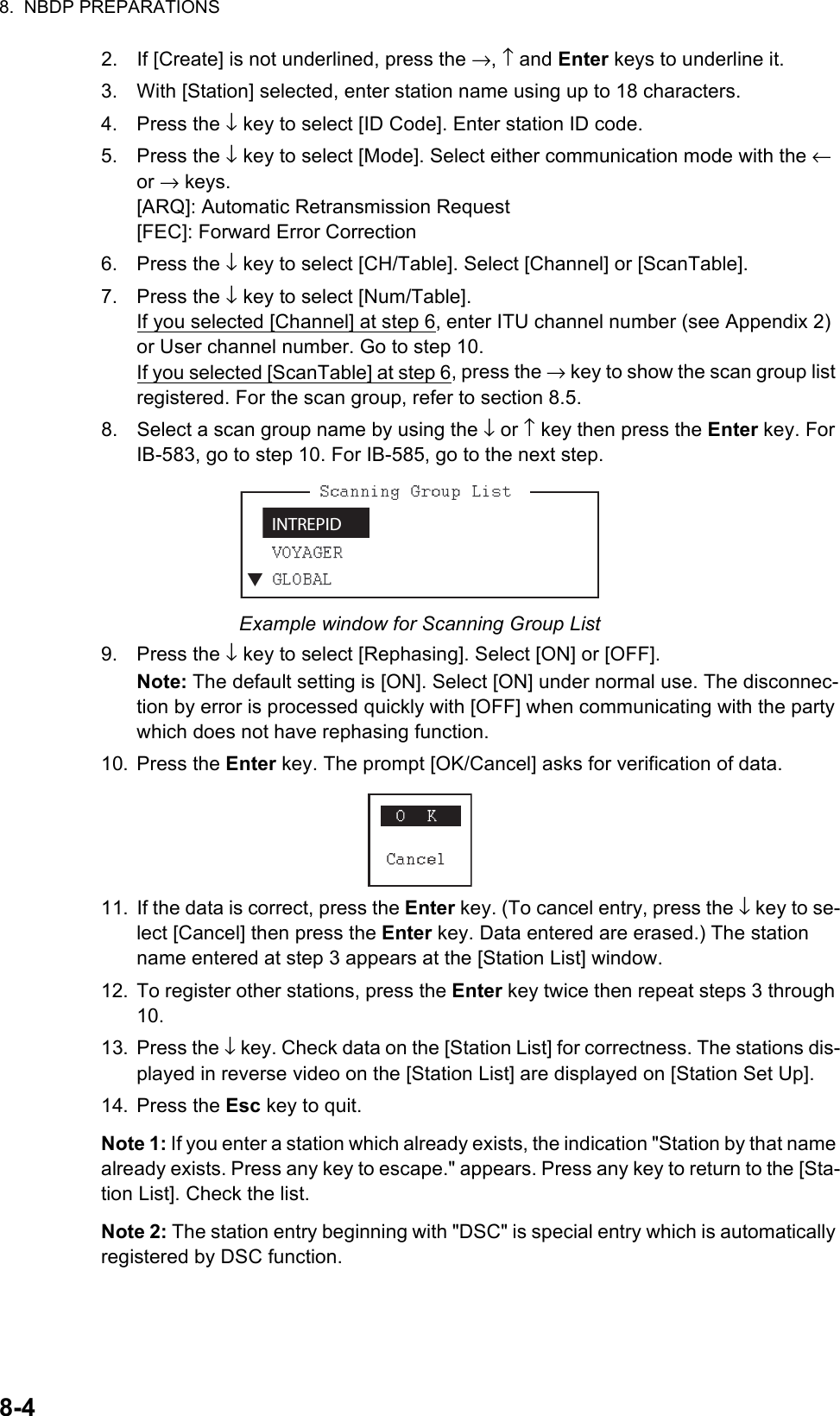 8.  NBDP PREPARATIONS8-42. If [Create] is not underlined, press the →, ↑ and Enter keys to underline it.3. With [Station] selected, enter station name using up to 18 characters.4. Press the ↓ key to select [ID Code]. Enter station ID code.5. Press the ↓ key to select [Mode]. Select either communication mode with the ← or → keys.[ARQ]: Automatic Retransmission Request[FEC]: Forward Error Correction6. Press the ↓ key to select [CH/Table]. Select [Channel] or [ScanTable].7. Press the ↓ key to select [Num/Table].If you selected [Channel] at step 6, enter ITU channel number (see Appendix 2) or User channel number. Go to step 10.If you selected [ScanTable] at step 6, press the → key to show the scan group list registered. For the scan group, refer to section 8.5.8. Select a scan group name by using the ↓ or ↑ key then press the Enter key. For IB-583, go to step 10. For IB-585, go to the next step.Example window for Scanning Group List9. Press the ↓ key to select [Rephasing]. Select [ON] or [OFF].Note: The default setting is [ON]. Select [ON] under normal use. The disconnec-tion by error is processed quickly with [OFF] when communicating with the party which does not have rephasing function.10. Press the Enter key. The prompt [OK/Cancel] asks for verification of data.11. If the data is correct, press the Enter key. (To cancel entry, press the ↓ key to se-lect [Cancel] then press the Enter key. Data entered are erased.) The station name entered at step 3 appears at the [Station List] window.12. To register other stations, press the Enter key twice then repeat steps 3 through 10.13. Press the ↓ key. Check data on the [Station List] for correctness. The stations dis-played in reverse video on the [Station List] are displayed on [Station Set Up].14. Press the Esc key to quit.Note 1: If you enter a station which already exists, the indication &quot;Station by that name already exists. Press any key to escape.&quot; appears. Press any key to return to the [Sta-tion List]. Check the list.Note 2: The station entry beginning with &quot;DSC&quot; is special entry which is automatically registered by DSC function.INTREPID