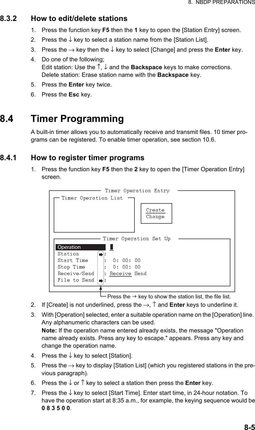 8.  NBDP PREPARATIONS8-58.3.2 How to edit/delete stations1. Press the function key F5 then the 1 key to open the [Station Entry] screen.2. Press the ↓ key to select a station name from the [Station List].3. Press the → key then the ↓ key to select [Change] and press the Enter key.4. Do one of the following;Edit station: Use the ↑, ↓ and the Backspace keys to make corrections.Delete station: Erase station name with the Backspace key.5. Press the Enter key twice.6. Press the Esc key.8.4 Timer ProgrammingA built-in timer allows you to automatically receive and transmit files. 10 timer pro-grams can be registered. To enable timer operation, see section 10.6.8.4.1 How to register timer programs1. Press the function key F5 then the 2 key to open the [Timer Operation Entry] screen.2. If [Create] is not underlined, press the →, ↑ and Enter keys to underline it.3. With [Operation] selected, enter a suitable operation name on the [Operation] line. Any alphanumeric characters can be used.Note: If the operation name entered already exists, the message &quot;Operation name already exists. Press any key to escape.&quot; appears. Press any key and change the operation name.4. Press the ↓ key to select [Station].5. Press the → key to display [Station List] (which you registered stations in the pre-vious paragraph).6. Press the ↓ or ↑ key to select a station then press the Enter key.7. Press the ↓ key to select [Start Time]. Enter start time, in 24-hour notation. To have the operation start at 8:35 a.m., for example, the keying sequence would be0 8 3 5 0 0.Operation     Press the  key to show the station list, the file list.