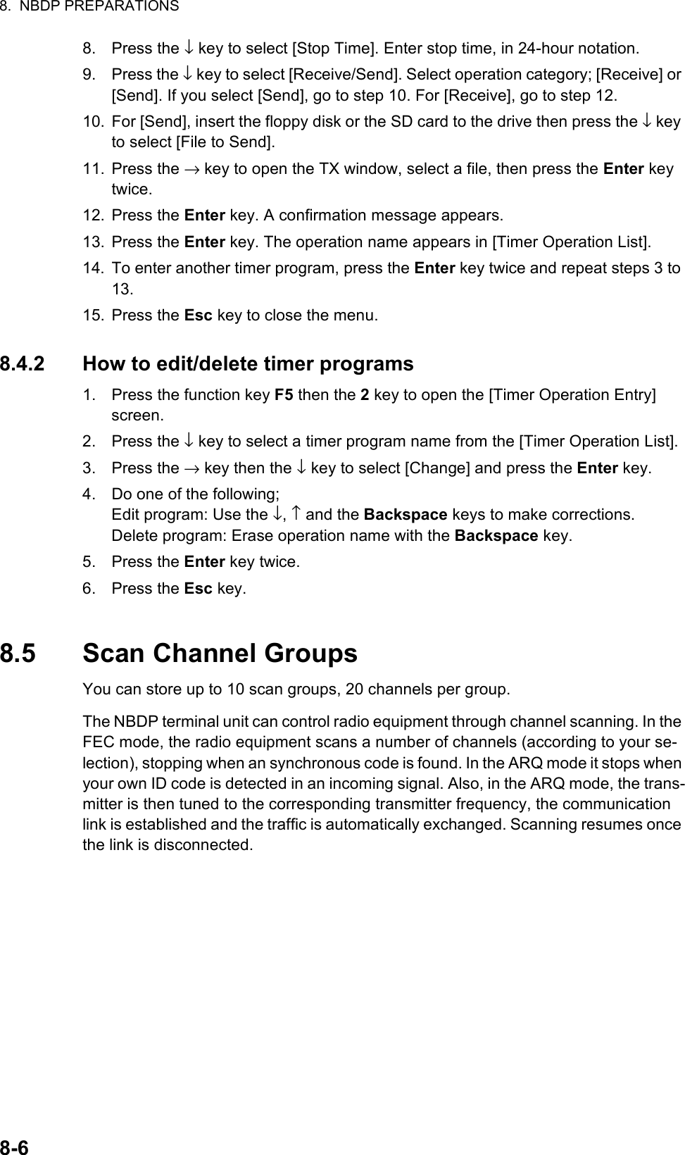 8.  NBDP PREPARATIONS8-68. Press the ↓ key to select [Stop Time]. Enter stop time, in 24-hour notation.9. Press the ↓ key to select [Receive/Send]. Select operation category; [Receive] or [Send]. If you select [Send], go to step 10. For [Receive], go to step 12.10. For [Send], insert the floppy disk or the SD card to the drive then press the ↓ key to select [File to Send].11. Press the → key to open the TX window, select a file, then press the Enter key twice.12. Press the Enter key. A confirmation message appears.13. Press the Enter key. The operation name appears in [Timer Operation List].14. To enter another timer program, press the Enter key twice and repeat steps 3 to 13.15. Press the Esc key to close the menu.8.4.2 How to edit/delete timer programs1. Press the function key F5 then the 2 key to open the [Timer Operation Entry] screen.2. Press the ↓ key to select a timer program name from the [Timer Operation List].3. Press the → key then the ↓ key to select [Change] and press the Enter key.4. Do one of the following;Edit program: Use the ↓, ↑ and the Backspace keys to make corrections.Delete program: Erase operation name with the Backspace key.5. Press the Enter key twice.6. Press the Esc key.8.5 Scan Channel GroupsYou can store up to 10 scan groups, 20 channels per group.The NBDP terminal unit can control radio equipment through channel scanning. In the FEC mode, the radio equipment scans a number of channels (according to your se-lection), stopping when an synchronous code is found. In the ARQ mode it stops when your own ID code is detected in an incoming signal. Also, in the ARQ mode, the trans-mitter is then tuned to the corresponding transmitter frequency, the communication link is established and the traffic is automatically exchanged. Scanning resumes once the link is disconnected.