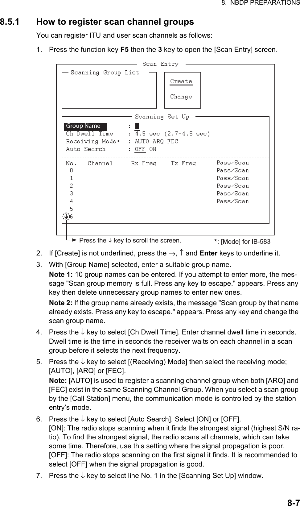 8.  NBDP PREPARATIONS8-78.5.1 How to register scan channel groupsYou can register ITU and user scan channels as follows:1. Press the function key F5 then the 3 key to open the [Scan Entry] screen.2. If [Create] is not underlined, press the →, ↑ and Enter keys to underline it.3. With [Group Name] selected, enter a suitable group name.Note 1: 10 group names can be entered. If you attempt to enter more, the mes-sage &quot;Scan group memory is full. Press any key to escape.&quot; appears. Press any key then delete unnecessary group names to enter new ones.Note 2: If the group name already exists, the message &quot;Scan group by that name already exists. Press any key to escape.&quot; appears. Press any key and change the scan group name.4. Press the ↓ key to select [Ch Dwell Time]. Enter channel dwell time in seconds. Dwell time is the time in seconds the receiver waits on each channel in a scan group before it selects the next frequency.5. Press the ↓ key to select [(Receiving) Mode] then select the receiving mode;[AUTO], [ARQ] or [FEC].Note: [AUTO] is used to register a scanning channel group when both [ARQ] and [FEC] exist in the same Scanning Channel Group. When you select a scan group by the [Call Station] menu, the communication mode is controlled by the station entry’s mode.6. Press the ↓ key to select [Auto Search]. Select [ON] or [OFF].[ON]: The radio stops scanning when it finds the strongest signal (highest S/N ra-tio). To find the strongest signal, the radio scans all channels, which can take some time. Therefore, use this setting where the signal propagation is poor.[OFF]: The radio stops scanning on the first signal it finds. It is recommended to select [OFF] when the signal propagation is good.7. Press the ↓ key to select line No. 1 in the [Scanning Set Up] window.Group Name    *: [Mode] for IB-583Press the  key to scroll the screen.