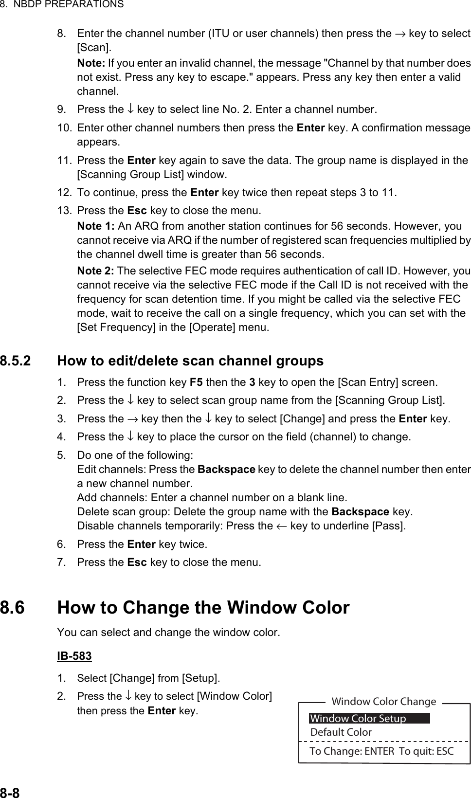 8.  NBDP PREPARATIONS8-88. Enter the channel number (ITU or user channels) then press the → key to select [Scan].Note: If you enter an invalid channel, the message &quot;Channel by that number does not exist. Press any key to escape.&quot; appears. Press any key then enter a valid channel.9. Press the ↓ key to select line No. 2. Enter a channel number.10. Enter other channel numbers then press the Enter key. A confirmation message appears.11. Press the Enter key again to save the data. The group name is displayed in the [Scanning Group List] window.12. To continue, press the Enter key twice then repeat steps 3 to 11.13. Press the Esc key to close the menu.Note 1: An ARQ from another station continues for 56 seconds. However, you cannot receive via ARQ if the number of registered scan frequencies multiplied by the channel dwell time is greater than 56 seconds.Note 2: The selective FEC mode requires authentication of call ID. However, you cannot receive via the selective FEC mode if the Call ID is not received with the frequency for scan detention time. If you might be called via the selective FEC mode, wait to receive the call on a single frequency, which you can set with the [Set Frequency] in the [Operate] menu.8.5.2 How to edit/delete scan channel groups1. Press the function key F5 then the 3 key to open the [Scan Entry] screen.2. Press the ↓ key to select scan group name from the [Scanning Group List].3. Press the → key then the ↓ key to select [Change] and press the Enter key.4. Press the ↓ key to place the cursor on the field (channel) to change.5. Do one of the following:Edit channels: Press the Backspace key to delete the channel number then enter a new channel number.Add channels: Enter a channel number on a blank line.Delete scan group: Delete the group name with the Backspace key.Disable channels temporarily: Press the ← key to underline [Pass].6. Press the Enter key twice.7. Press the Esc key to close the menu.8.6 How to Change the Window ColorYou can select and change the window color.IB-5831. Select [Change] from [Setup].2. Press the ↓ key to select [Window Color] then press the Enter key.Window Color Change Window Color SetupDefault ColorTo Change: ENTER  To quit: ESC