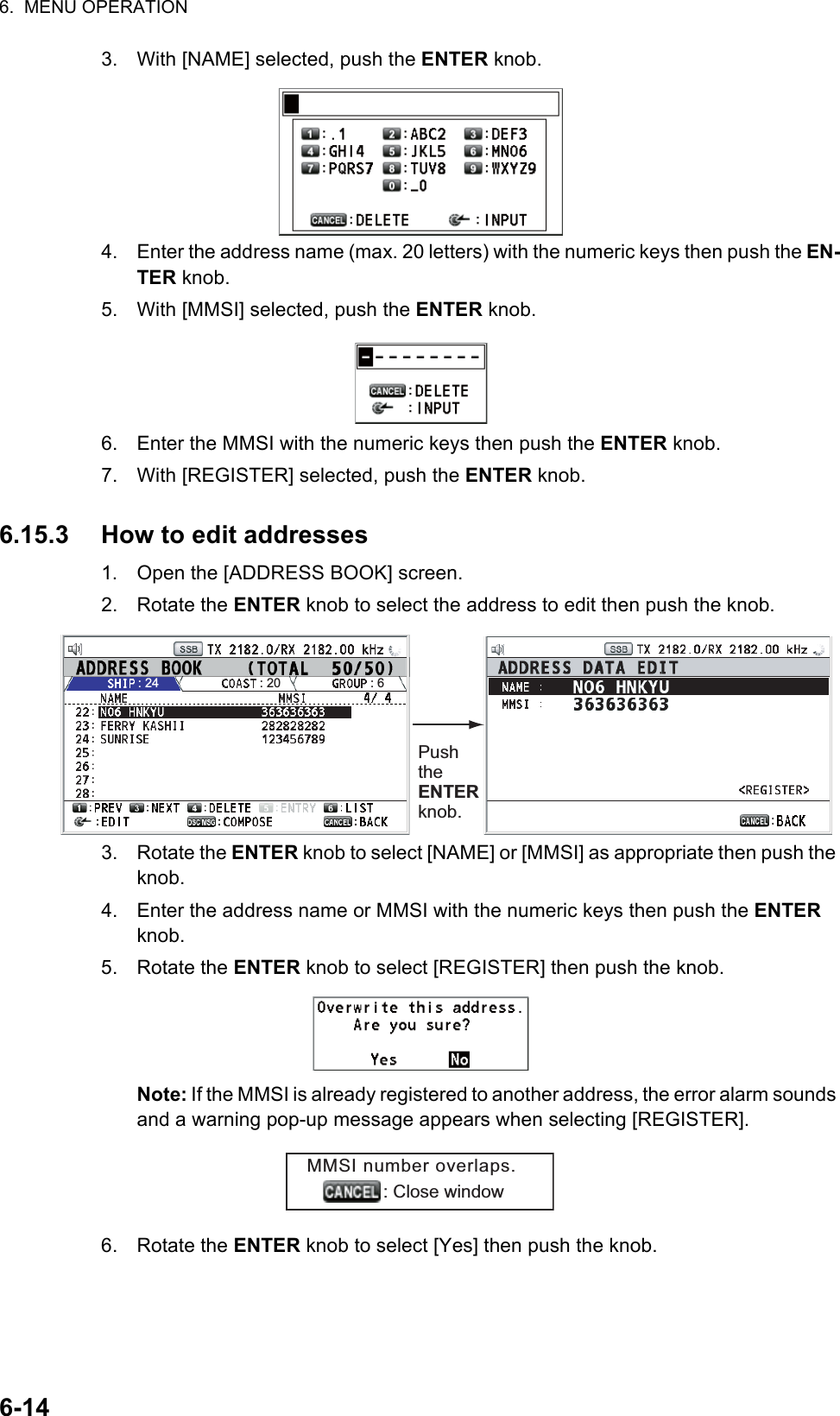 6.  MENU OPERATION6-143. With [NAME] selected, push the ENTER knob.4. Enter the address name (max. 20 letters) with the numeric keys then push the EN-TER knob.5. With [MMSI] selected, push the ENTER knob.6. Enter the MMSI with the numeric keys then push the ENTER knob.7. With [REGISTER] selected, push the ENTER knob.6.15.3 How to edit addresses1. Open the [ADDRESS BOOK] screen.2. Rotate the ENTER knob to select the address to edit then push the knob.3. Rotate the ENTER knob to select [NAME] or [MMSI] as appropriate then push the knob.4. Enter the address name or MMSI with the numeric keys then push the ENTER knob.5. Rotate the ENTER knob to select [REGISTER] then push the knob.Note: If the MMSI is already registered to another address, the error alarm sounds and a warning pop-up message appears when selecting [REGISTER].6. Rotate the ENTER knob to select [Yes] then push the knob.Push the ENTER knob.LIST: 24 : 20 : 6MMSI number overlaps.               : Close window