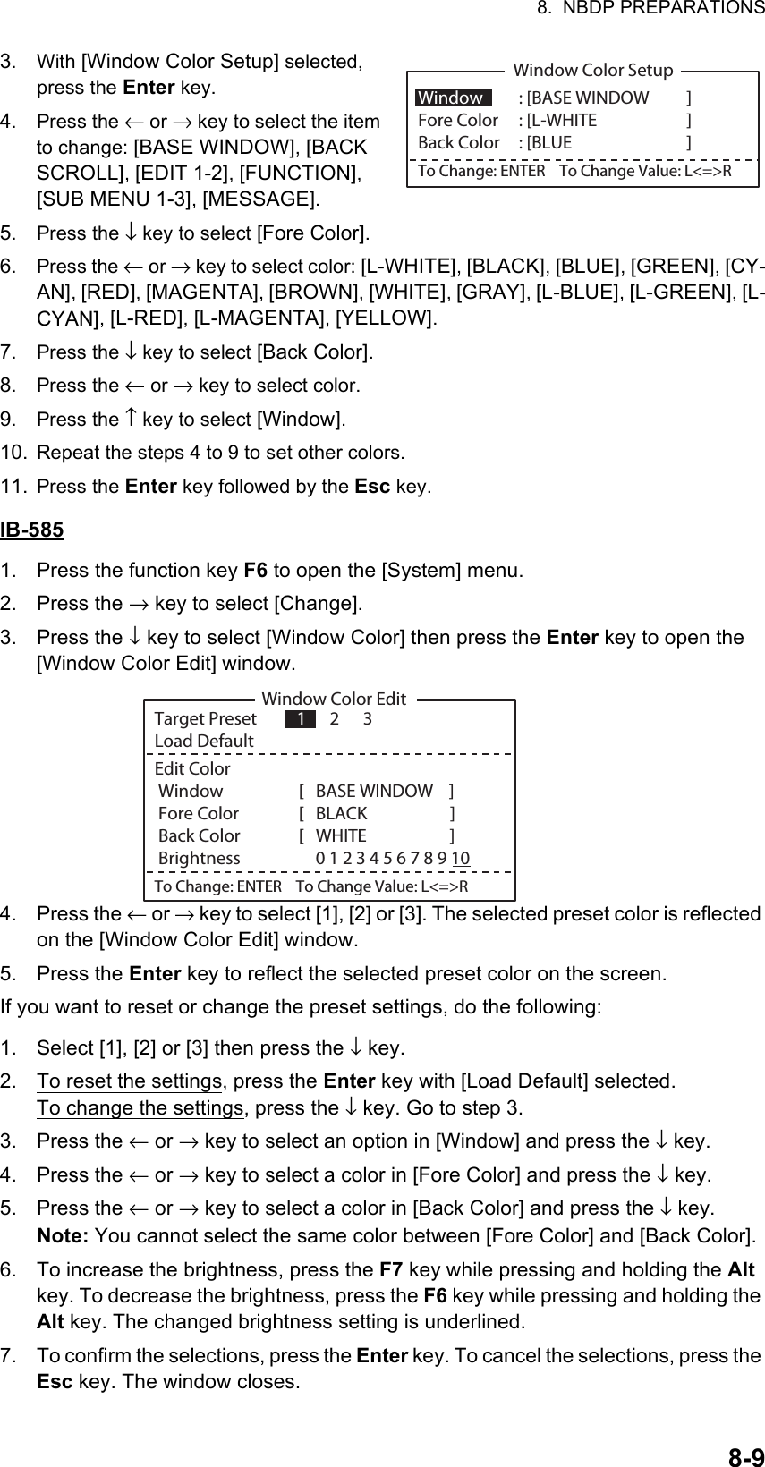 8.  NBDP PREPARATIONS8-93. With [Window Color Setup] selected, press the Enter key.4. Press the ← or → key to select the item to change: [BASE WINDOW], [BACK SCROLL], [EDIT 1-2], [FUNCTION], [SUB MENU 1-3], [MESSAGE].5. Press the ↓ key to select [Fore Color].6. Press the ← or → key to select color: [L-WHITE], [BLACK], [BLUE], [GREEN], [CY-AN], [RED], [MAGENTA], [BROWN], [WHITE], [GRAY], [L-BLUE], [L-GREEN], [L-CYAN], [L-RED], [L-MAGENTA], [YELLOW].7. Press the ↓ key to select [Back Color].8. Press the ← or → key to select color.9. Press the ↑ key to select [Window].10. Repeat the steps 4 to 9 to set other colors.11. Press the Enter key followed by the Esc key.IB-5851. Press the function key F6 to open the [System] menu.2. Press the → key to select [Change].3. Press the ↓ key to select [Window Color] then press the Enter key to open the [Window Color Edit] window.4. Press the ← or → key to select [1], [2] or [3]. The selected preset color is reflected on the [Window Color Edit] window. 5. Press the Enter key to reflect the selected preset color on the screen.If you want to reset or change the preset settings, do the following:1. Select [1], [2] or [3] then press the ↓ key.2. To reset the settings, press the Enter key with [Load Default] selected.To change the settings, press the ↓ key. Go to step 3.3. Press the ← or → key to select an option in [Window] and press the ↓ key.4. Press the ← or → key to select a color in [Fore Color] and press the ↓ key.5. Press the ← or → key to select a color in [Back Color] and press the ↓ key.Note: You cannot select the same color between [Fore Color] and [Back Color].6. To increase the brightness, press the F7 key while pressing and holding the Alt key. To decrease the brightness, press the F6 key while pressing and holding the Alt key. The changed brightness setting is underlined.7. To confirm the selections, press the Enter key. To cancel the selections, press the Esc key. The window closes.Window Color SetupWindow   : [BASE WINDOW ]  Fore Color  : [L-WHITE    ]     Back Color  : [BLUE    ]To Change: ENTER    To Change Value: L&lt;=&gt;RWindow Color EditTarget Preset          1      2      3Load DefaultEdit Color Window              [   BASE WINDOW    ]   Fore Color             [   BLACK                     ]      Back Color             [   WHITE                     ] Brightness                   0 1 2 3 4 5 6 7 8 9 10To Change: ENTER    To Change Value: L&lt;=&gt;R