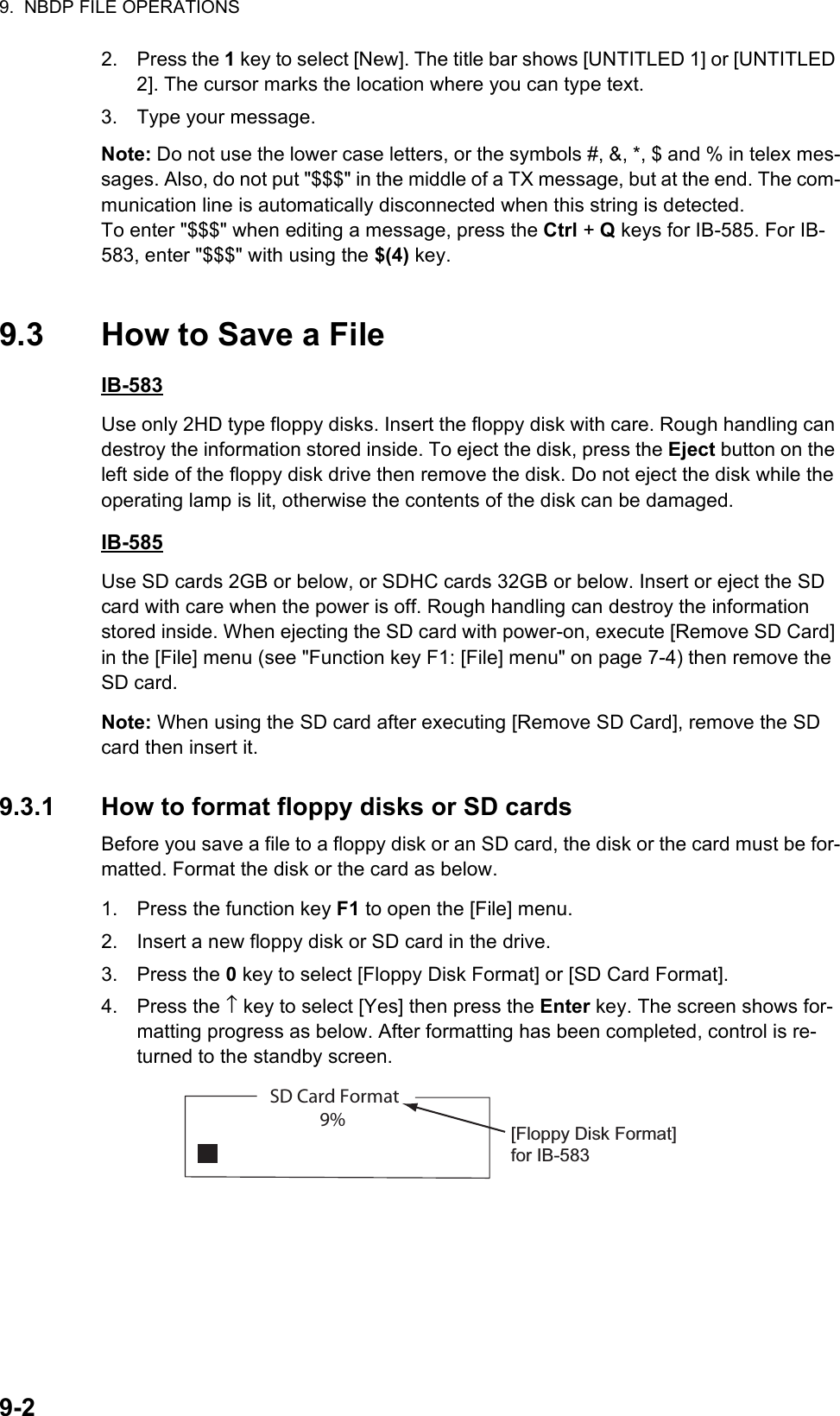 9.  NBDP FILE OPERATIONS9-22. Press the 1 key to select [New]. The title bar shows [UNTITLED 1] or [UNTITLED 2]. The cursor marks the location where you can type text.3. Type your message.Note: Do not use the lower case letters, or the symbols #, &amp;, *, $ and % in telex mes-sages. Also, do not put &quot;$$$&quot; in the middle of a TX message, but at the end. The com-munication line is automatically disconnected when this string is detected.To enter &quot;$$$&quot; when editing a message, press the Ctrl + Q keys for IB-585. For IB-583, enter &quot;$$$&quot; with using the $(4) key.9.3 How to Save a FileIB-583Use only 2HD type floppy disks. Insert the floppy disk with care. Rough handling can destroy the information stored inside. To eject the disk, press the Eject button on the left side of the floppy disk drive then remove the disk. Do not eject the disk while the operating lamp is lit, otherwise the contents of the disk can be damaged.IB-585Use SD cards 2GB or below, or SDHC cards 32GB or below. Insert or eject the SD card with care when the power is off. Rough handling can destroy the information stored inside. When ejecting the SD card with power-on, execute [Remove SD Card] in the [File] menu (see &quot;Function key F1: [File] menu&quot; on page 7-4) then remove the SD card.Note: When using the SD card after executing [Remove SD Card], remove the SD card then insert it.9.3.1 How to format floppy disks or SD cardsBefore you save a file to a floppy disk or an SD card, the disk or the card must be for-matted. Format the disk or the card as below.1. Press the function key F1 to open the [File] menu.2. Insert a new floppy disk or SD card in the drive.3. Press the 0 key to select [Floppy Disk Format] or [SD Card Format].4. Press the ↑ key to select [Yes] then press the Enter key. The screen shows for-matting progress as below. After formatting has been completed, control is re-turned to the standby screen.SD Card Format9% [Floppy Disk Format] for IB-583