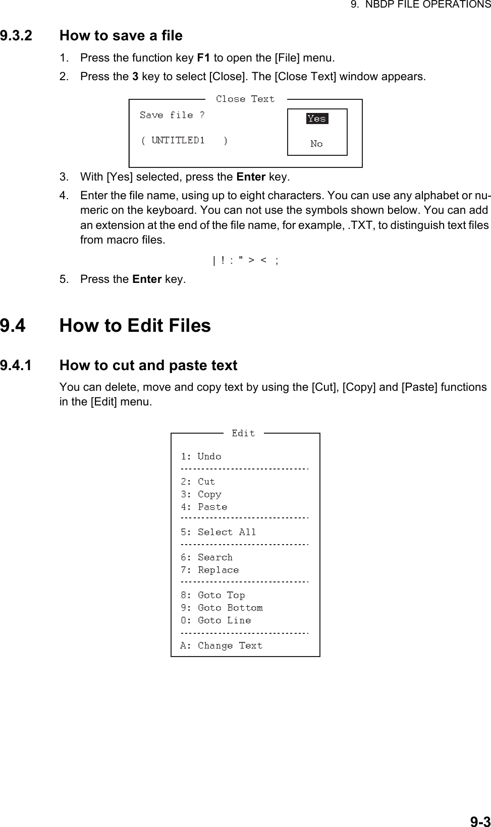 9.  NBDP FILE OPERATIONS9-39.3.2 How to save a file1. Press the function key F1 to open the [File] menu.2. Press the 3 key to select [Close]. The [Close Text] window appears.3. With [Yes] selected, press the Enter key.4. Enter the file name, using up to eight characters. You can use any alphabet or nu-meric on the keyboard. You can not use the symbols shown below. You can add an extension at the end of the file name, for example, .TXT, to distinguish text files from macro files.5. Press the Enter key.9.4 How to Edit Files9.4.1 How to cut and paste textYou can delete, move and copy text by using the [Cut], [Copy] and [Paste] functions in the [Edit] menu.|  !  :  &quot;  &gt;  &lt;   ;