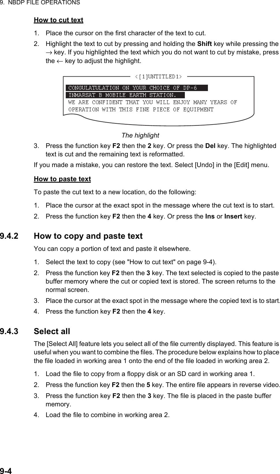 9.  NBDP FILE OPERATIONS9-4How to cut text1. Place the cursor on the first character of the text to cut.2. Highlight the text to cut by pressing and holding the Shift key while pressing the → key. If you highlighted the text which you do not want to cut by mistake, press the ← key to adjust the highlight.The highlight3. Press the function key F2 then the 2 key. Or press the Del key. The highlighted text is cut and the remaining text is reformatted.If you made a mistake, you can restore the text. Select [Undo] in the [Edit] menu.How to paste textTo paste the cut text to a new location, do the following:1. Place the cursor at the exact spot in the message where the cut text is to start.2. Press the function key F2 then the 4 key. Or press the Ins or Insert key.9.4.2 How to copy and paste textYou can copy a portion of text and paste it elsewhere.1. Select the text to copy (see &quot;How to cut text&quot; on page 9-4).2. Press the function key F2 then the 3 key. The text selected is copied to the paste buffer memory where the cut or copied text is stored. The screen returns to the normal screen.3. Place the cursor at the exact spot in the message where the copied text is to start.4. Press the function key F2 then the 4 key.9.4.3 Select allThe [Select All] feature lets you select all of the file currently displayed. This feature is useful when you want to combine the files. The procedure below explains how to place the file loaded in working area 1 onto the end of the file loaded in working area 2.1. Load the file to copy from a floppy disk or an SD card in working area 1.2. Press the function key F2 then the 5 key. The entire file appears in reverse video.3. Press the function key F2 then the 3 key. The file is placed in the paste buffer memory.4. Load the file to combine in working area 2.