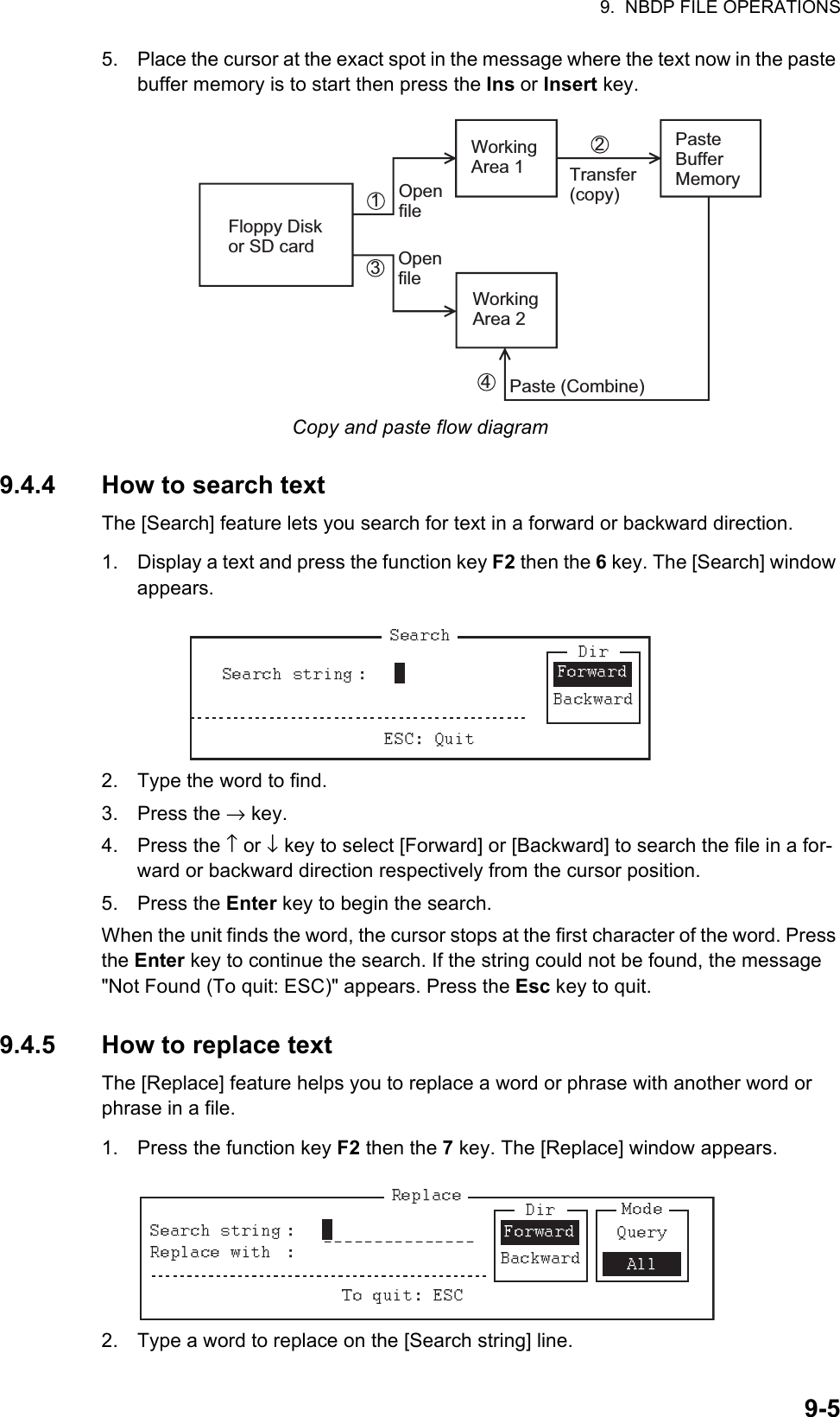 9.  NBDP FILE OPERATIONS9-55. Place the cursor at the exact spot in the message where the text now in the paste buffer memory is to start then press the Ins or Insert key.Copy and paste flow diagram9.4.4 How to search textThe [Search] feature lets you search for text in a forward or backward direction.1. Display a text and press the function key F2 then the 6 key. The [Search] window appears.2. Type the word to find.3. Press the → key.4. Press the ↑ or ↓ key to select [Forward] or [Backward] to search the file in a for-ward or backward direction respectively from the cursor position.5. Press the Enter key to begin the search.When the unit finds the word, the cursor stops at the first character of the word. Press the Enter key to continue the search. If the string could not be found, the message &quot;Not Found (To quit: ESC)&quot; appears. Press the Esc key to quit.9.4.5 How to replace textThe [Replace] feature helps you to replace a word or phrase with another word or phrase in a file.1. Press the function key F2 then the 7 key. The [Replace] window appears.2. Type a word to replace on the [Search string] line.1324Floppy Disk or SD cardWorking Area 1Working Area 2Paste Buffer MemoryOpen fileOpen fileTransfer (copy)Paste (Combine)   Forward