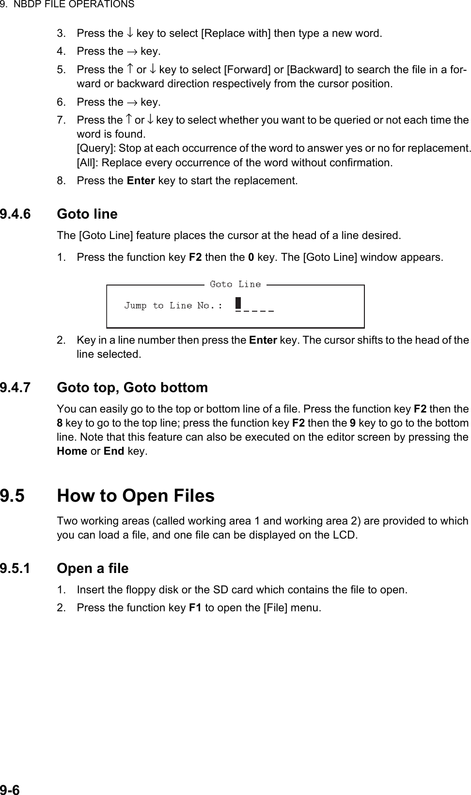 9.  NBDP FILE OPERATIONS9-63. Press the ↓ key to select [Replace with] then type a new word.4. Press the → key.5. Press the ↑ or ↓ key to select [Forward] or [Backward] to search the file in a for-ward or backward direction respectively from the cursor position.6. Press the → key.7. Press the ↑ or ↓ key to select whether you want to be queried or not each time the word is found.[Query]: Stop at each occurrence of the word to answer yes or no for replacement.[All]: Replace every occurrence of the word without confirmation.8. Press the Enter key to start the replacement.9.4.6 Goto lineThe [Goto Line] feature places the cursor at the head of a line desired.1. Press the function key F2 then the 0 key. The [Goto Line] window appears.2. Key in a line number then press the Enter key. The cursor shifts to the head of the line selected.9.4.7 Goto top, Goto bottomYou can easily go to the top or bottom line of a file. Press the function key F2 then the 8 key to go to the top line; press the function key F2 then the 9 key to go to the bottom line. Note that this feature can also be executed on the editor screen by pressing the Home or End key.9.5 How to Open FilesTwo working areas (called working area 1 and working area 2) are provided to which you can load a file, and one file can be displayed on the LCD.9.5.1 Open a file1. Insert the floppy disk or the SD card which contains the file to open.2. Press the function key F1 to open the [File] menu. 