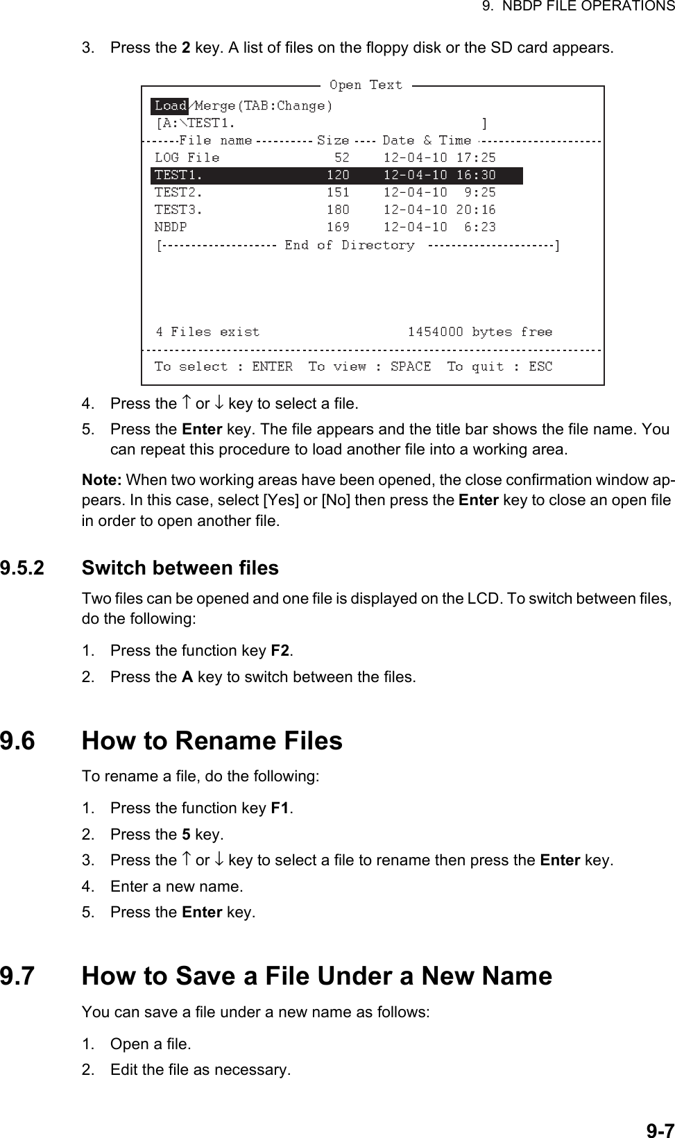 9.  NBDP FILE OPERATIONS9-73. Press the 2 key. A list of files on the floppy disk or the SD card appears.4. Press the ↑ or ↓ key to select a file.5. Press the Enter key. The file appears and the title bar shows the file name. You can repeat this procedure to load another file into a working area.Note: When two working areas have been opened, the close confirmation window ap-pears. In this case, select [Yes] or [No] then press the Enter key to close an open file in order to open another file.9.5.2 Switch between filesTwo files can be opened and one file is displayed on the LCD. To switch between files, do the following:1. Press the function key F2.2. Press the A key to switch between the files.9.6 How to Rename FilesTo rename a file, do the following:1. Press the function key F1.2. Press the 5 key.3. Press the ↑ or ↓ key to select a file to rename then press the Enter key.4. Enter a new name.5. Press the Enter key.9.7 How to Save a File Under a New NameYou can save a file under a new name as follows:1. Open a file.2. Edit the file as necessary.