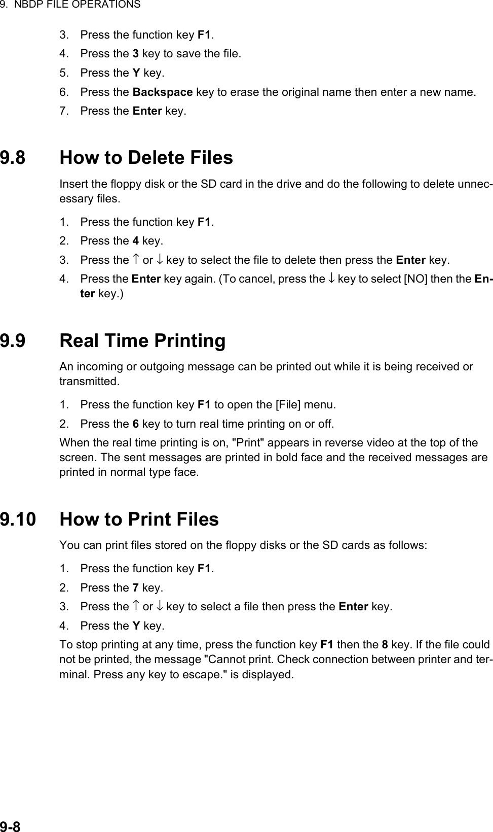 9.  NBDP FILE OPERATIONS9-83. Press the function key F1.4. Press the 3 key to save the file.5. Press the Y key.6. Press the Backspace key to erase the original name then enter a new name.7. Press the Enter key.9.8 How to Delete FilesInsert the floppy disk or the SD card in the drive and do the following to delete unnec-essary files.1. Press the function key F1.2. Press the 4 key.3. Press the ↑ or ↓ key to select the file to delete then press the Enter key.4. Press the Enter key again. (To cancel, press the ↓ key to select [NO] then the En-ter key.)9.9 Real Time PrintingAn incoming or outgoing message can be printed out while it is being received or transmitted.1. Press the function key F1 to open the [File] menu.2. Press the 6 key to turn real time printing on or off.When the real time printing is on, &quot;Print&quot; appears in reverse video at the top of the screen. The sent messages are printed in bold face and the received messages are printed in normal type face.9.10 How to Print FilesYou can print files stored on the floppy disks or the SD cards as follows:1. Press the function key F1.2. Press the 7 key.3. Press the ↑ or ↓ key to select a file then press the Enter key.4. Press the Y key.To stop printing at any time, press the function key F1 then the 8 key. If the file could not be printed, the message &quot;Cannot print. Check connection between printer and ter-minal. Press any key to escape.&quot; is displayed.