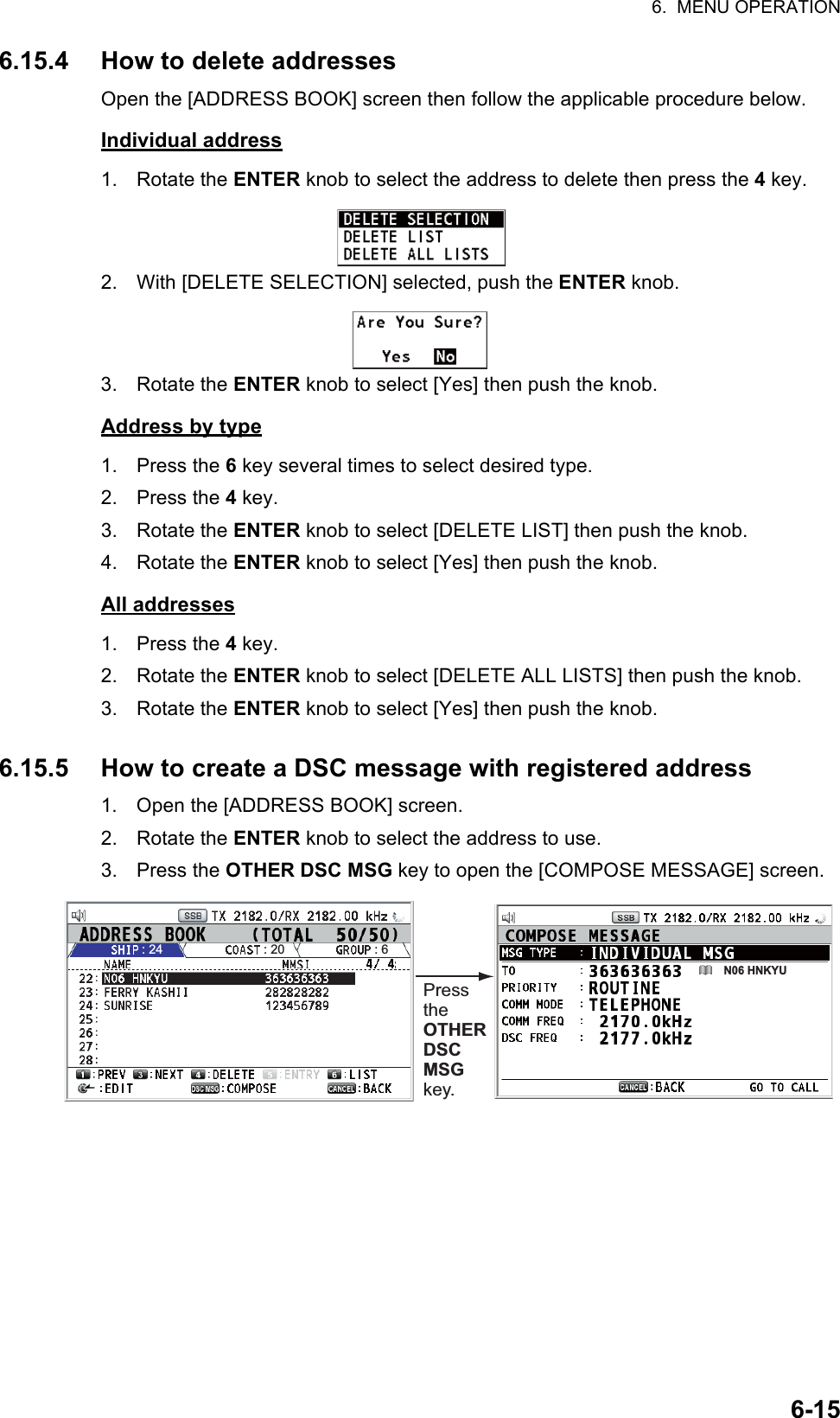 6.  MENU OPERATION6-156.15.4 How to delete addressesOpen the [ADDRESS BOOK] screen then follow the applicable procedure below.Individual address1. Rotate the ENTER knob to select the address to delete then press the 4 key.2. With [DELETE SELECTION] selected, push the ENTER knob.3. Rotate the ENTER knob to select [Yes] then push the knob.Address by type1. Press the 6 key several times to select desired type.2. Press the 4 key.3. Rotate the ENTER knob to select [DELETE LIST] then push the knob.4. Rotate the ENTER knob to select [Yes] then push the knob.All addresses1. Press the 4 key.2. Rotate the ENTER knob to select [DELETE ALL LISTS] then push the knob.3. Rotate the ENTER knob to select [Yes] then push the knob.6.15.5 How to create a DSC message with registered address1. Open the [ADDRESS BOOK] screen.2. Rotate the ENTER knob to select the address to use.3. Press the OTHER DSC MSG key to open the [COMPOSE MESSAGE] screen.Press the OTHER DSC MSG key.N06 HNKYULIST: 24 : 20 : 6