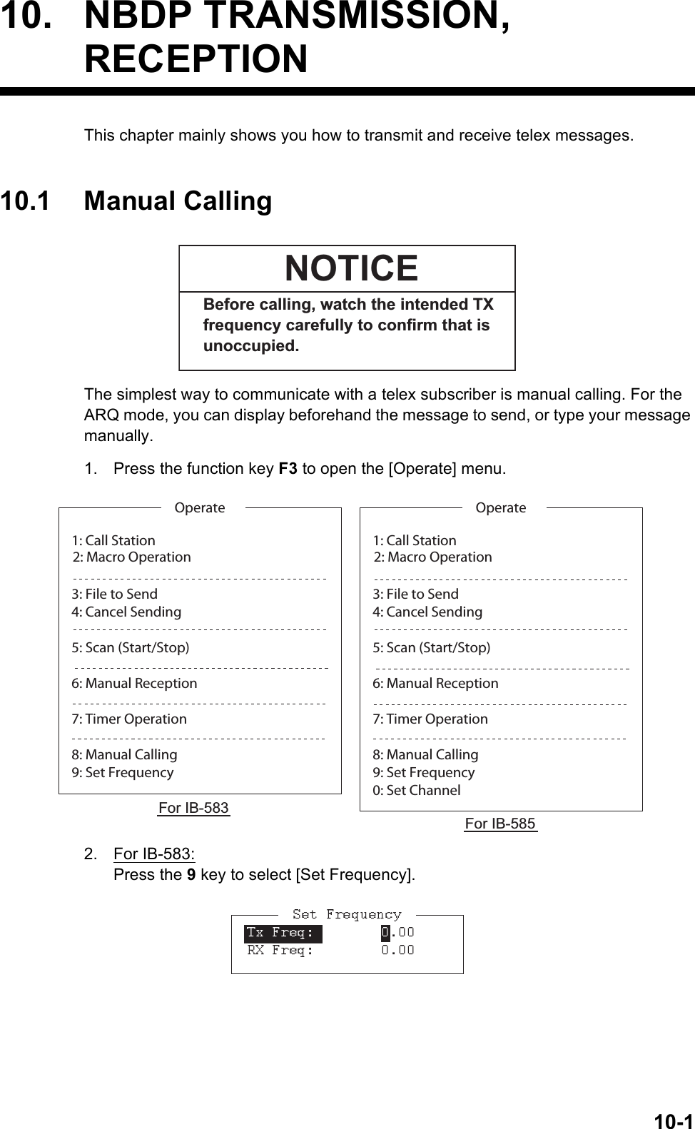 10-110. NBDP TRANSMISSION,RECEPTIONThis chapter mainly shows you how to transmit and receive telex messages.10.1 Manual CallingThe simplest way to communicate with a telex subscriber is manual calling. For the ARQ mode, you can display beforehand the message to send, or type your message manually.1. Press the function key F3 to open the [Operate] menu.2. For IB-583:Press the 9 key to select [Set Frequency].Before calling, watch the intended TX frequency carefully to confirm that is unoccupied.NOTICE1: Call Station3: File to Send4: Cancel Sending5: Scan (Start/Stop)6: Manual Reception7: Timer Operation8: Manual Calling9: Set FrequencyOperate2: Macro Operation 1: Call Station3: File to Send4: Cancel Sending5: Scan (Start/Stop)6: Manual Reception7: Timer Operation8: Manual Calling9: Set Frequency0: Set ChannelOperate2: Macro Operation For IB-583For IB-585