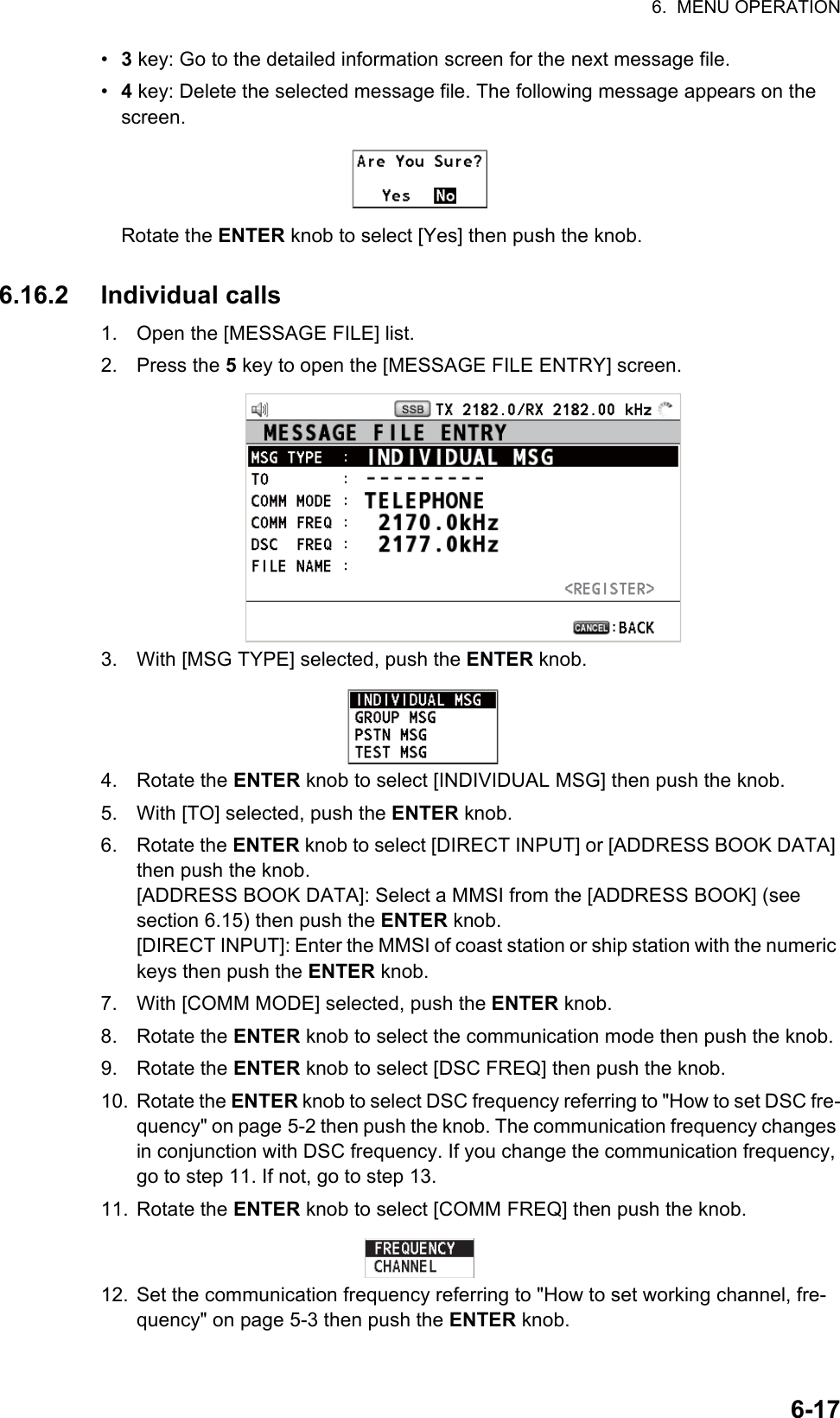 6.  MENU OPERATION6-17•  3 key: Go to the detailed information screen for the next message file.•  4 key: Delete the selected message file. The following message appears on the screen.Rotate the ENTER knob to select [Yes] then push the knob.6.16.2 Individual calls1. Open the [MESSAGE FILE] list.2. Press the 5 key to open the [MESSAGE FILE ENTRY] screen.3. With [MSG TYPE] selected, push the ENTER knob.4. Rotate the ENTER knob to select [INDIVIDUAL MSG] then push the knob.5. With [TO] selected, push the ENTER knob.6. Rotate the ENTER knob to select [DIRECT INPUT] or [ADDRESS BOOK DATA] then push the knob.[ADDRESS BOOK DATA]: Select a MMSI from the [ADDRESS BOOK] (see section 6.15) then push the ENTER knob.[DIRECT INPUT]: Enter the MMSI of coast station or ship station with the numeric keys then push the ENTER knob.7. With [COMM MODE] selected, push the ENTER knob.8. Rotate the ENTER knob to select the communication mode then push the knob.9. Rotate the ENTER knob to select [DSC FREQ] then push the knob.10. Rotate the ENTER knob to select DSC frequency referring to &quot;How to set DSC fre-quency&quot; on page 5-2 then push the knob. The communication frequency changes in conjunction with DSC frequency. If you change the communication frequency, go to step 11. If not, go to step 13.11. Rotate the ENTER knob to select [COMM FREQ] then push the knob.12. Set the communication frequency referring to &quot;How to set working channel, fre-quency&quot; on page 5-3 then push the ENTER knob.