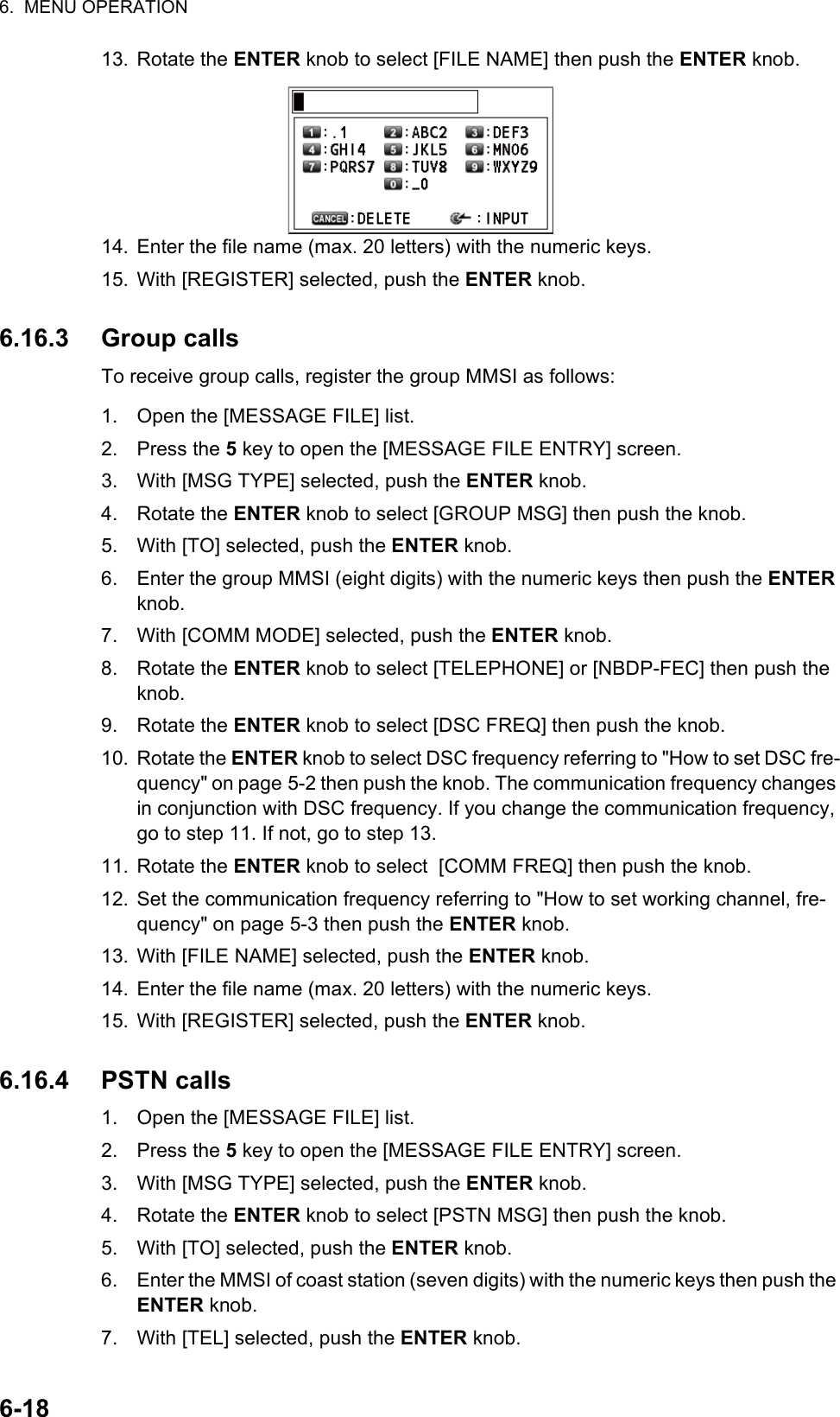 6.  MENU OPERATION6-1813. Rotate the ENTER knob to select [FILE NAME] then push the ENTER knob.14. Enter the file name (max. 20 letters) with the numeric keys.15. With [REGISTER] selected, push the ENTER knob.6.16.3 Group callsTo receive group calls, register the group MMSI as follows:1. Open the [MESSAGE FILE] list.2. Press the 5 key to open the [MESSAGE FILE ENTRY] screen.3. With [MSG TYPE] selected, push the ENTER knob.4. Rotate the ENTER knob to select [GROUP MSG] then push the knob.5. With [TO] selected, push the ENTER knob.6. Enter the group MMSI (eight digits) with the numeric keys then push the ENTER knob.7. With [COMM MODE] selected, push the ENTER knob.8. Rotate the ENTER knob to select [TELEPHONE] or [NBDP-FEC] then push the knob.9. Rotate the ENTER knob to select [DSC FREQ] then push the knob.10. Rotate the ENTER knob to select DSC frequency referring to &quot;How to set DSC fre-quency&quot; on page 5-2 then push the knob. The communication frequency changes in conjunction with DSC frequency. If you change the communication frequency, go to step 11. If not, go to step 13.11. Rotate the ENTER knob to select  [COMM FREQ] then push the knob.12. Set the communication frequency referring to &quot;How to set working channel, fre-quency&quot; on page 5-3 then push the ENTER knob.13. With [FILE NAME] selected, push the ENTER knob.14. Enter the file name (max. 20 letters) with the numeric keys.15. With [REGISTER] selected, push the ENTER knob.6.16.4 PSTN calls1. Open the [MESSAGE FILE] list.2. Press the 5 key to open the [MESSAGE FILE ENTRY] screen.3. With [MSG TYPE] selected, push the ENTER knob.4. Rotate the ENTER knob to select [PSTN MSG] then push the knob.5. With [TO] selected, push the ENTER knob.6. Enter the MMSI of coast station (seven digits) with the numeric keys then push the ENTER knob.7. With [TEL] selected, push the ENTER knob.