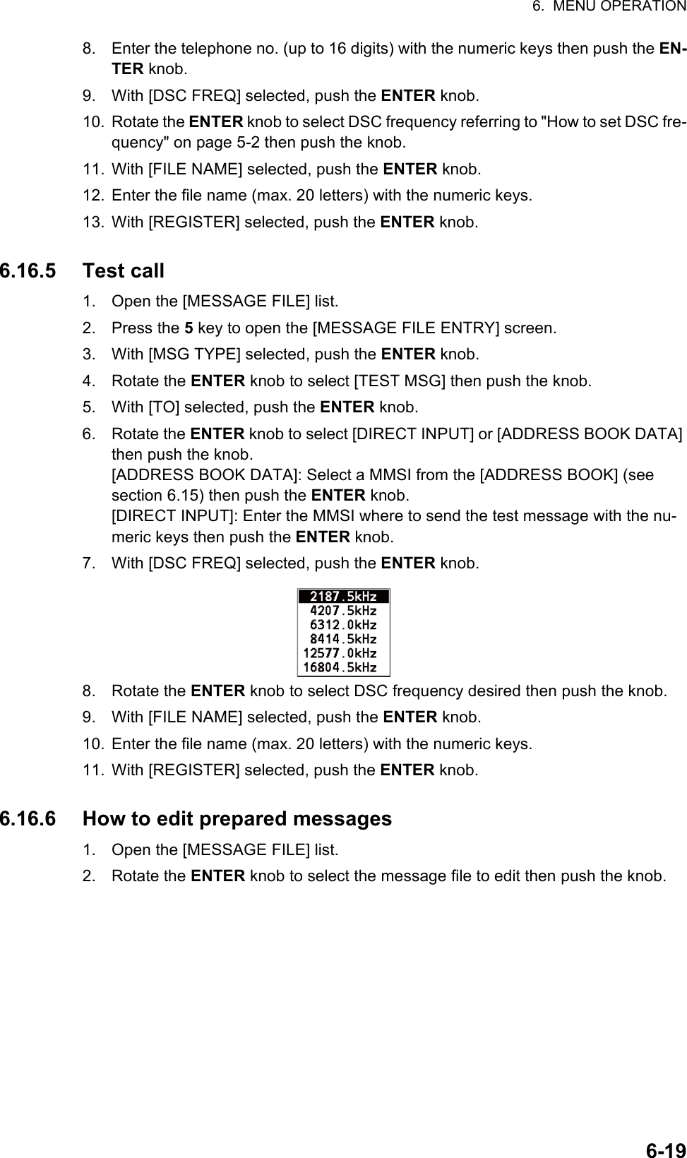 6.  MENU OPERATION6-198. Enter the telephone no. (up to 16 digits) with the numeric keys then push the EN-TER knob.9. With [DSC FREQ] selected, push the ENTER knob.10. Rotate the ENTER knob to select DSC frequency referring to &quot;How to set DSC fre-quency&quot; on page 5-2 then push the knob.11. With [FILE NAME] selected, push the ENTER knob.12. Enter the file name (max. 20 letters) with the numeric keys.13. With [REGISTER] selected, push the ENTER knob.6.16.5 Test call1. Open the [MESSAGE FILE] list.2. Press the 5 key to open the [MESSAGE FILE ENTRY] screen.3. With [MSG TYPE] selected, push the ENTER knob.4. Rotate the ENTER knob to select [TEST MSG] then push the knob.5. With [TO] selected, push the ENTER knob.6. Rotate the ENTER knob to select [DIRECT INPUT] or [ADDRESS BOOK DATA] then push the knob.[ADDRESS BOOK DATA]: Select a MMSI from the [ADDRESS BOOK] (see section 6.15) then push the ENTER knob.[DIRECT INPUT]: Enter the MMSI where to send the test message with the nu-meric keys then push the ENTER knob.7. With [DSC FREQ] selected, push the ENTER knob.8. Rotate the ENTER knob to select DSC frequency desired then push the knob.9. With [FILE NAME] selected, push the ENTER knob.10. Enter the file name (max. 20 letters) with the numeric keys.11. With [REGISTER] selected, push the ENTER knob.6.16.6 How to edit prepared messages1. Open the [MESSAGE FILE] list.2. Rotate the ENTER knob to select the message file to edit then push the knob.