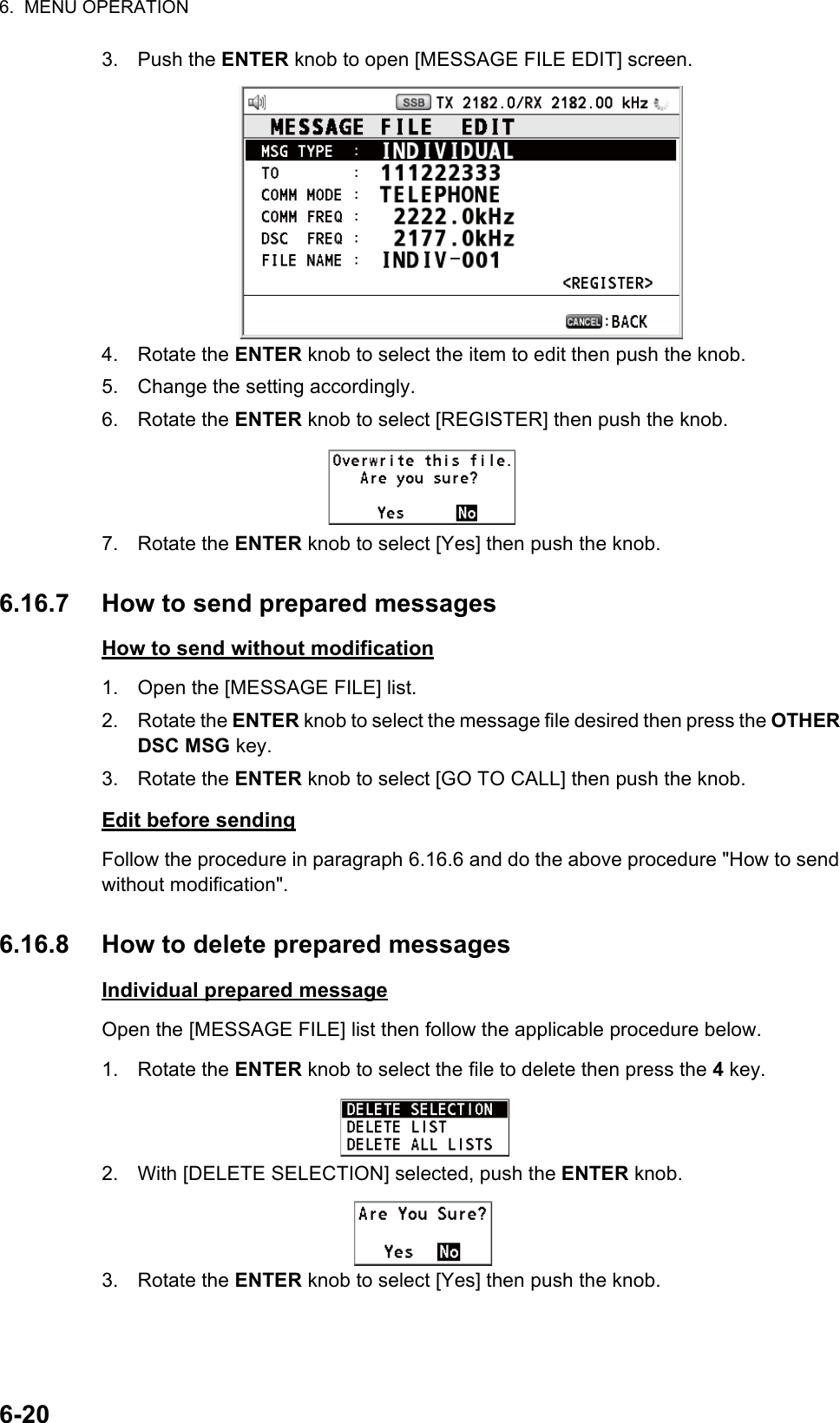 6.  MENU OPERATION6-203. Push the ENTER knob to open [MESSAGE FILE EDIT] screen.4. Rotate the ENTER knob to select the item to edit then push the knob.5. Change the setting accordingly.6. Rotate the ENTER knob to select [REGISTER] then push the knob.7. Rotate the ENTER knob to select [Yes] then push the knob.6.16.7 How to send prepared messagesHow to send without modification1. Open the [MESSAGE FILE] list.2. Rotate the ENTER knob to select the message file desired then press the OTHER DSC MSG key.3. Rotate the ENTER knob to select [GO TO CALL] then push the knob.Edit before sendingFollow the procedure in paragraph 6.16.6 and do the above procedure &quot;How to send without modification&quot;.6.16.8 How to delete prepared messagesIndividual prepared messageOpen the [MESSAGE FILE] list then follow the applicable procedure below.1. Rotate the ENTER knob to select the file to delete then press the 4 key.2. With [DELETE SELECTION] selected, push the ENTER knob.3. Rotate the ENTER knob to select [Yes] then push the knob.