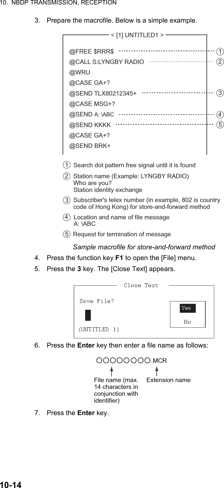 10.  NBDP TRANSMISSION, RECEPTION10-143. Prepare the macrofile. Below is a simple example.Sample macrofile for store-and-forward method4. Press the function key F1 to open the [File] menu.5. Press the 3 key. The [Close Text] appears.6. Press the Enter key then enter a file name as follows:7. Press the Enter key. &lt; [1] UNTITLED1 &gt; @FREE $RRR$@CALL S:LYNGBY RADIO@WRU@CASE GA+?@SEND TLX80212345+@CASE MSG+?@SEND A: \ABC@SEND KKKK@CASE GA+?@SEND BRK+Search dot pattern free signal until it is found12345Station name (Example: LYNGBY RADIO)Who are you?Station identity exchangeSubscriber&apos;s telex number (in example, 802 is country code of Hong Kong) for store-and-forward methodLocation and name of file message A: \ABCRequest for termination of message12345.MCRFile name (max. 14 characters in conjunction with identifier)Extension name