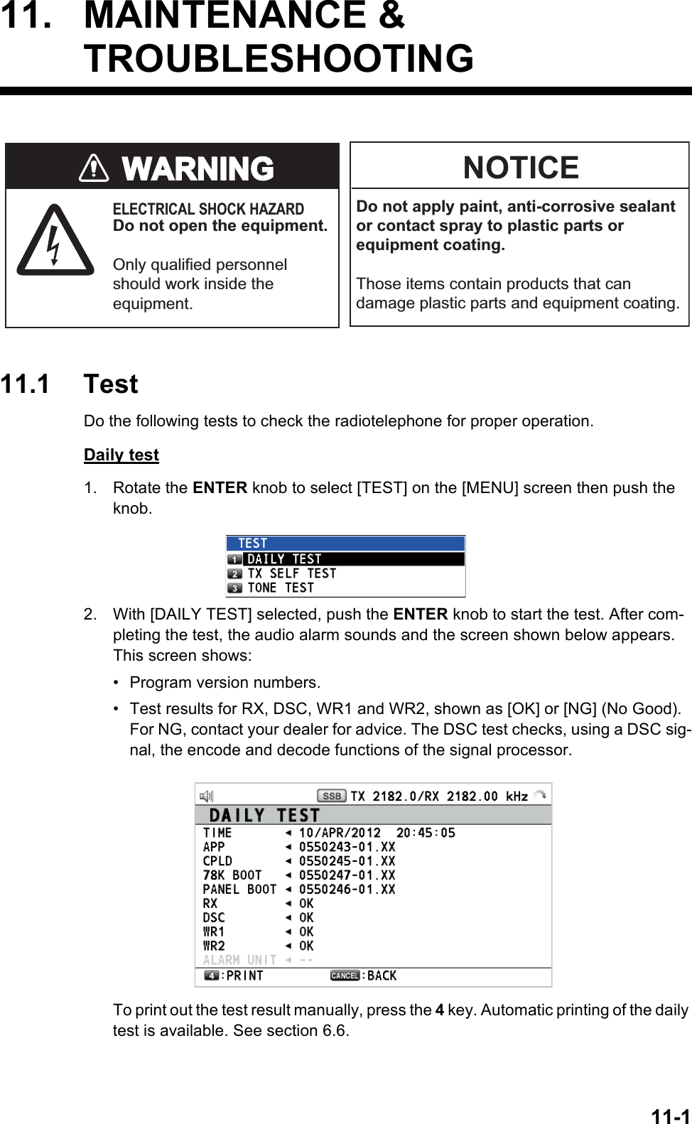 11-111. MAINTENANCE &amp;TROUBLESHOOTING11.1 TestDo the following tests to check the radiotelephone for proper operation.Daily test1. Rotate the ENTER knob to select [TEST] on the [MENU] screen then push the knob.2. With [DAILY TEST] selected, push the ENTER knob to start the test. After com-pleting the test, the audio alarm sounds and the screen shown below appears. This screen shows:• Program version numbers.•  Test results for RX, DSC, WR1 and WR2, shown as [OK] or [NG] (No Good). For NG, contact your dealer for advice. The DSC test checks, using a DSC sig-nal, the encode and decode functions of the signal processor.To print out the test result manually, press the 4 key. Automatic printing of the daily test is available. See section 6.6.WARNINGWARNINGNOTICEDo not apply paint, anti-corrosive sealant or contact spray to plastic parts or equipment coating.Those items contain products that can damage plastic parts and equipment coating.ELECTRICAL SHOCK HAZARDDo not open the equipment.Only qualified personnel should work inside the equipment.