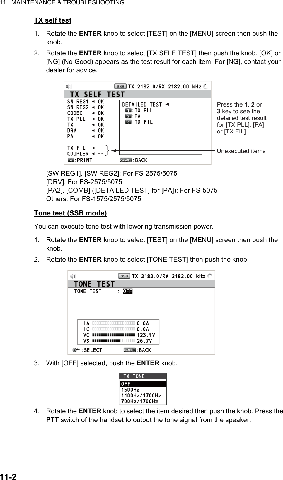 11.  MAINTENANCE &amp; TROUBLESHOOTING11-2TX self test1. Rotate the ENTER knob to select [TEST] on the [MENU] screen then push the knob.2. Rotate the ENTER knob to select [TX SELF TEST] then push the knob. [OK] or [NG] (No Good) appears as the test result for each item. For [NG], contact your dealer for advice.[SW REG1], [SW REG2]: For FS-2575/5075[DRV]: For FS-2575/5075[PA2], [COMB] ([DETAILED TEST] for [PA]): For FS-5075Others: For FS-1575/2575/5075Tone test (SSB mode)You can execute tone test with lowering transmission power.1. Rotate the ENTER knob to select [TEST] on the [MENU] screen then push the knob.2. Rotate the ENTER knob to select [TONE TEST] then push the knob.3. With [OFF] selected, push the ENTER knob.4. Rotate the ENTER knob to select the item desired then push the knob. Press the PTT switch of the handset to output the tone signal from the speaker.Unexecuted itemsPress the 1, 2 or 3 key to see the detailed test result for [TX PLL], [PA] or [TX FIL].