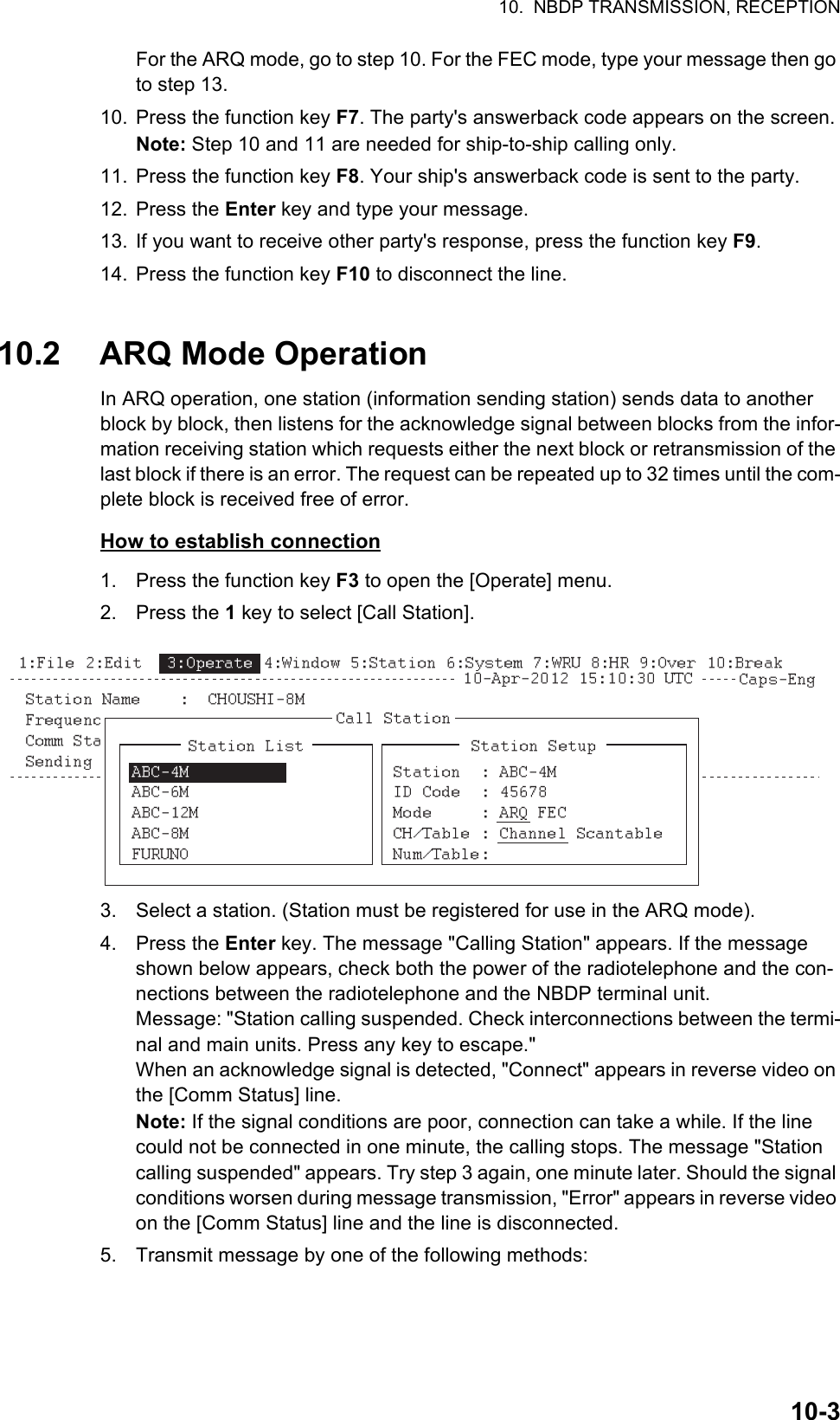 10.  NBDP TRANSMISSION, RECEPTION10-3For the ARQ mode, go to step 10. For the FEC mode, type your message then go to step 13.10. Press the function key F7. The party&apos;s answerback code appears on the screen.Note: Step 10 and 11 are needed for ship-to-ship calling only.11. Press the function key F8. Your ship&apos;s answerback code is sent to the party.12. Press the Enter key and type your message.13. If you want to receive other party&apos;s response, press the function key F9.14. Press the function key F10 to disconnect the line.10.2 ARQ Mode OperationIn ARQ operation, one station (information sending station) sends data to another block by block, then listens for the acknowledge signal between blocks from the infor-mation receiving station which requests either the next block or retransmission of the last block if there is an error. The request can be repeated up to 32 times until the com-plete block is received free of error.How to establish connection1. Press the function key F3 to open the [Operate] menu.2. Press the 1 key to select [Call Station].3. Select a station. (Station must be registered for use in the ARQ mode).4. Press the Enter key. The message &quot;Calling Station&quot; appears. If the message shown below appears, check both the power of the radiotelephone and the con-nections between the radiotelephone and the NBDP terminal unit.Message: &quot;Station calling suspended. Check interconnections between the termi-nal and main units. Press any key to escape.&quot;When an acknowledge signal is detected, &quot;Connect&quot; appears in reverse video on the [Comm Status] line.Note: If the signal conditions are poor, connection can take a while. If the line could not be connected in one minute, the calling stops. The message &quot;Station calling suspended&quot; appears. Try step 3 again, one minute later. Should the signal conditions worsen during message transmission, &quot;Error&quot; appears in reverse video on the [Comm Status] line and the line is disconnected.5. Transmit message by one of the following methods:Connect Send Lock