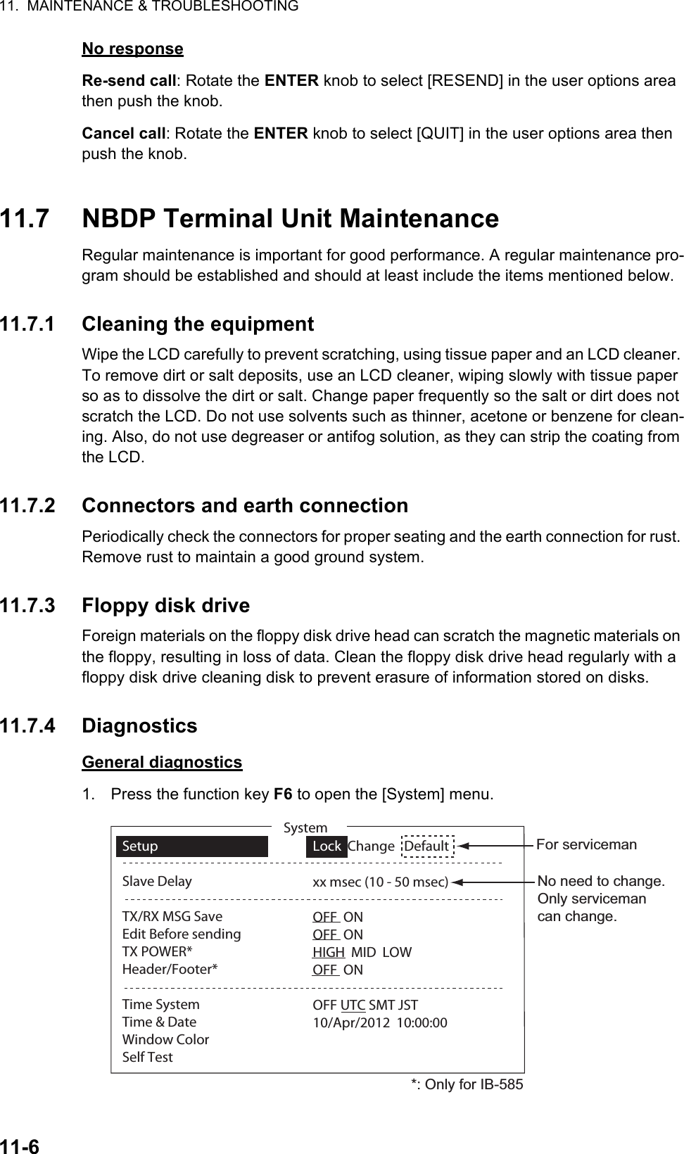 11.  MAINTENANCE &amp; TROUBLESHOOTING11-6No responseRe-send call: Rotate the ENTER knob to select [RESEND] in the user options area then push the knob.Cancel call: Rotate the ENTER knob to select [QUIT] in the user options area then push the knob.11.7 NBDP Terminal Unit MaintenanceRegular maintenance is important for good performance. A regular maintenance pro-gram should be established and should at least include the items mentioned below.11.7.1 Cleaning the equipmentWipe the LCD carefully to prevent scratching, using tissue paper and an LCD cleaner. To remove dirt or salt deposits, use an LCD cleaner, wiping slowly with tissue paper so as to dissolve the dirt or salt. Change paper frequently so the salt or dirt does not scratch the LCD. Do not use solvents such as thinner, acetone or benzene for clean-ing. Also, do not use degreaser or antifog solution, as they can strip the coating from the LCD.11.7.2 Connectors and earth connectionPeriodically check the connectors for proper seating and the earth connection for rust. Remove rust to maintain a good ground system.11.7.3 Floppy disk driveForeign materials on the floppy disk drive head can scratch the magnetic materials on the floppy, resulting in loss of data. Clean the floppy disk drive head regularly with a floppy disk drive cleaning disk to prevent erasure of information stored on disks.11.7.4 DiagnosticsGeneral diagnostics1. Press the function key F6 to open the [System] menu.SetupSlave DelayTX/RX MSG SaveEdit Before sendingTX POWER*Header/Footer*Time SystemTime &amp; DateWindow ColorSelf TestLock  Change   Defaultxx msec (10 - 50 msec)OFF  ONOFF  ONHIGH  MID  LOWOFF  ONOFF UTC SMT JST10/Apr/2012  10:00:00SystemFor servicemanNo need to change. Only serviceman can change.*: Only for IB-585