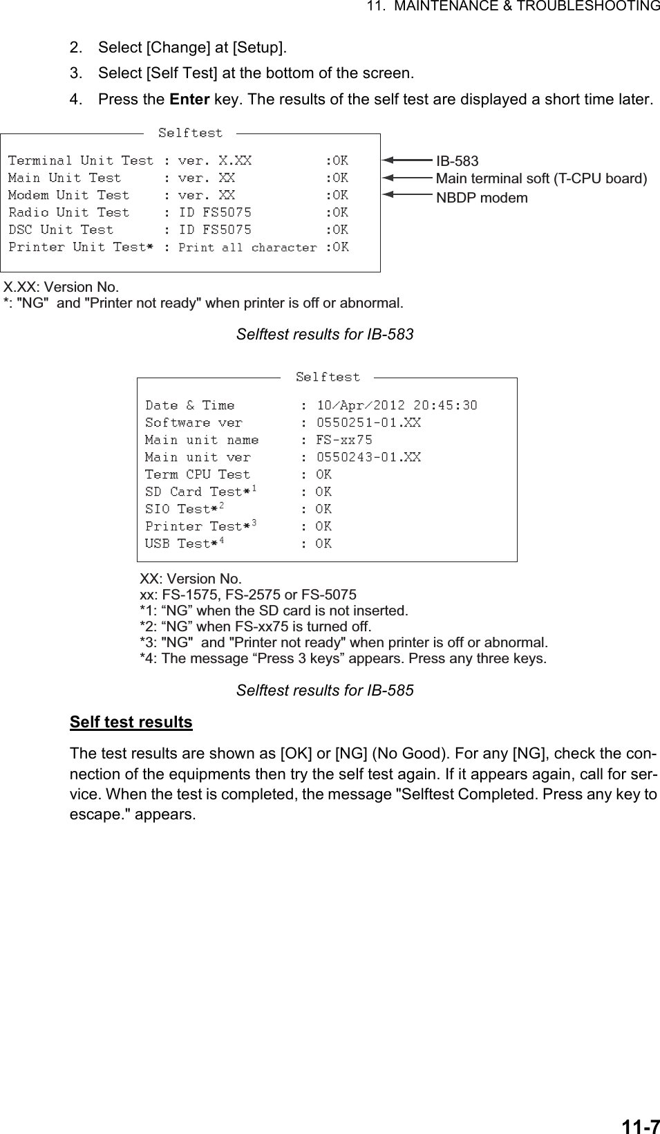 11.  MAINTENANCE &amp; TROUBLESHOOTING11-72. Select [Change] at [Setup].3. Select [Self Test] at the bottom of the screen.4. Press the Enter key. The results of the self test are displayed a short time later.Selftest results for IB-583Selftest results for IB-585Self test resultsThe test results are shown as [OK] or [NG] (No Good). For any [NG], check the con-nection of the equipments then try the self test again. If it appears again, call for ser-vice. When the test is completed, the message &quot;Selftest Completed. Press any key to escape.&quot; appears.X.XX: Version No.*: &quot;NG&quot;  and &quot;Printer not ready&quot; when printer is off or abnormal.IB-583Main terminal soft (T-CPU board)NBDP modemXX: Version No.xx: FS-1575, FS-2575 or FS-5075*1: “NG” when the SD card is not inserted.*2: “NG” when FS-xx75 is turned off. *3: &quot;NG&quot;  and &quot;Printer not ready&quot; when printer is off or abnormal.*4: The message “Press 3 keys” appears. Press any three keys. 