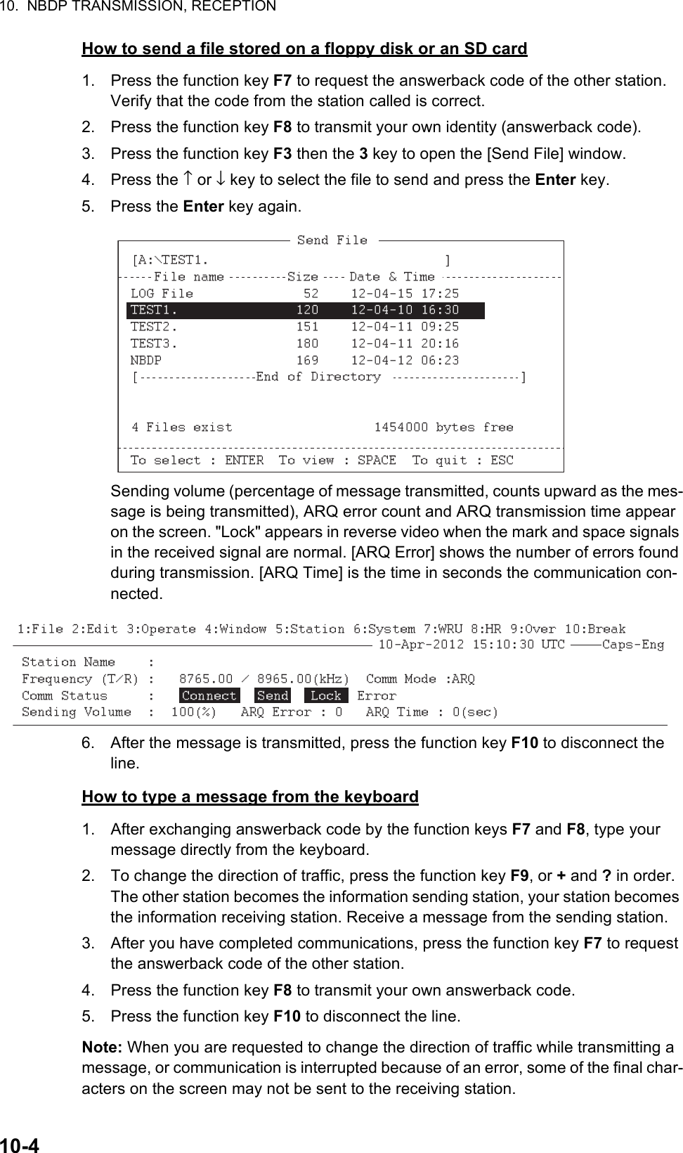 10.  NBDP TRANSMISSION, RECEPTION10-4How to send a file stored on a floppy disk or an SD card1. Press the function key F7 to request the answerback code of the other station. Verify that the code from the station called is correct.2. Press the function key F8 to transmit your own identity (answerback code).3. Press the function key F3 then the 3 key to open the [Send File] window.4. Press the ↑ or ↓ key to select the file to send and press the Enter key.5. Press the Enter key again.Sending volume (percentage of message transmitted, counts upward as the mes-sage is being transmitted), ARQ error count and ARQ transmission time appear on the screen. &quot;Lock&quot; appears in reverse video when the mark and space signals in the received signal are normal. [ARQ Error] shows the number of errors found during transmission. [ARQ Time] is the time in seconds the communication con-nected.6. After the message is transmitted, press the function key F10 to disconnect the line.How to type a message from the keyboard1. After exchanging answerback code by the function keys F7 and F8, type your message directly from the keyboard.2. To change the direction of traffic, press the function key F9, or + and ? in order. The other station becomes the information sending station, your station becomes the information receiving station. Receive a message from the sending station.3. After you have completed communications, press the function key F7 to request the answerback code of the other station.4. Press the function key F8 to transmit your own answerback code.5. Press the function key F10 to disconnect the line.Note: When you are requested to change the direction of traffic while transmitting a message, or communication is interrupted because of an error, some of the final char-acters on the screen may not be sent to the receiving station.       