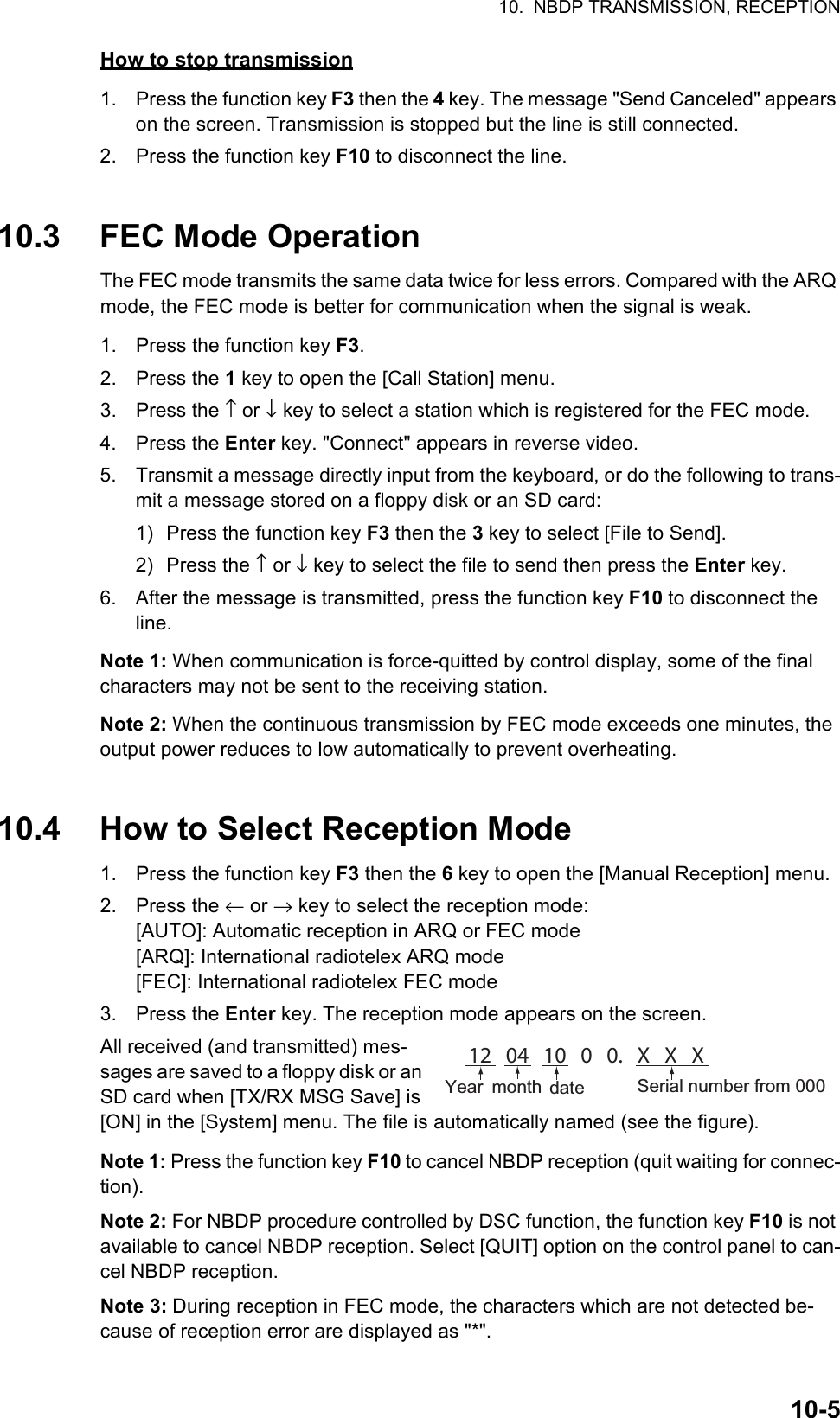 10.  NBDP TRANSMISSION, RECEPTION10-5How to stop transmission1. Press the function key F3 then the 4 key. The message &quot;Send Canceled&quot; appears on the screen. Transmission is stopped but the line is still connected.2. Press the function key F10 to disconnect the line.10.3 FEC Mode OperationThe FEC mode transmits the same data twice for less errors. Compared with the ARQ mode, the FEC mode is better for communication when the signal is weak.1. Press the function key F3.2. Press the 1 key to open the [Call Station] menu.3. Press the ↑ or ↓ key to select a station which is registered for the FEC mode.4. Press the Enter key. &quot;Connect&quot; appears in reverse video.5. Transmit a message directly input from the keyboard, or do the following to trans-mit a message stored on a floppy disk or an SD card:1) Press the function key F3 then the 3 key to select [File to Send].2) Press the ↑ or ↓ key to select the file to send then press the Enter key.6. After the message is transmitted, press the function key F10 to disconnect the line.Note 1: When communication is force-quitted by control display, some of the final characters may not be sent to the receiving station.Note 2: When the continuous transmission by FEC mode exceeds one minutes, the output power reduces to low automatically to prevent overheating.10.4 How to Select Reception Mode1. Press the function key F3 then the 6 key to open the [Manual Reception] menu.2. Press the ← or → key to select the reception mode:[AUTO]: Automatic reception in ARQ or FEC mode[ARQ]: International radiotelex ARQ mode[FEC]: International radiotelex FEC mode3. Press the Enter key. The reception mode appears on the screen.All received (and transmitted) mes-sages are saved to a floppy disk or an SD card when [TX/RX MSG Save] is [ON] in the [System] menu. The file is automatically named (see the figure).Note 1: Press the function key F10 to cancel NBDP reception (quit waiting for connec-tion).Note 2: For NBDP procedure controlled by DSC function, the function key F10 is not available to cancel NBDP reception. Select [QUIT] option on the control panel to can-cel NBDP reception.Note 3: During reception in FEC mode, the characters which are not detected be-cause of reception error are displayed as &quot;*&quot;.12   04   10   0   0.   X   X   XYear month date Serial number from 000