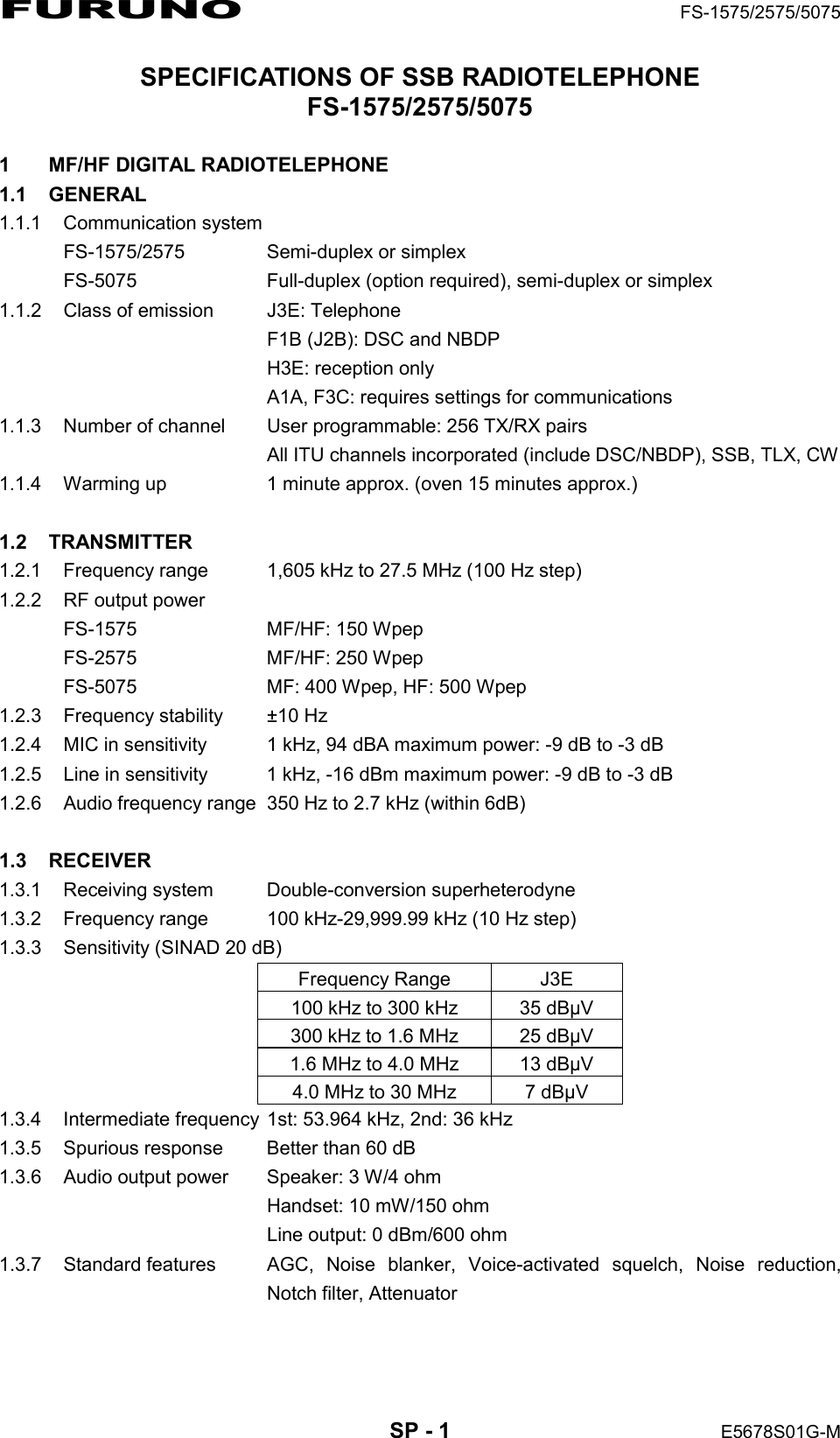 FURUNO  FS-1575/2575/5075  SP - 1  E5678S01G-M SPECIFICATIONS OF SSB RADIOTELEPHONE FS-1575/2575/5075  1  MF/HF DIGITAL RADIOTELEPHONE 1.1 GENERAL 1.1.1 Communication system FS-1575/2575  Semi-duplex or simplex FS-5075  Full-duplex (option required), semi-duplex or simplex 1.1.2  Class of emission  J3E: Telephone   F1B (J2B): DSC and NBDP   H3E: reception only   A1A, F3C: requires settings for communications 1.1.3  Number of channel  User programmable: 256 TX/RX pairs   All ITU channels incorporated (include DSC/NBDP), SSB, TLX, CW 1.1.4  Warming up  1 minute approx. (oven 15 minutes approx.)  1.2 TRANSMITTER 1.2.1  Frequency range  1,605 kHz to 27.5 MHz (100 Hz step) 1.2.2  RF output power FS-1575 MF/HF: 150 Wpep FS-2575 MF/HF: 250 Wpep FS-5075  MF: 400 Wpep, HF: 500 Wpep 1.2.3  Frequency stability  ±10 Hz 1.2.4  MIC in sensitivity  1 kHz, 94 dBA maximum power: -9 dB to -3 dB 1.2.5  Line in sensitivity  1 kHz, -16 dBm maximum power: -9 dB to -3 dB 1.2.6  Audio frequency range  350 Hz to 2.7 kHz (within 6dB)  1.3 RECEIVER 1.3.1  Receiving system  Double-conversion superheterodyne 1.3.2  Frequency range  100 kHz-29,999.99 kHz (10 Hz step) 1.3.3  Sensitivity (SINAD 20 dB) Frequency Range  J3E 100 kHz to 300 kHz  35 dBµV 300 kHz to 1.6 MHz  25 dBµV 1.6 MHz to 4.0 MHz  13 dBµV 4.0 MHz to 30 MHz  7 dBµV 1.3.4  Intermediate frequency 1st: 53.964 kHz, 2nd: 36 kHz 1.3.5  Spurious response    Better than 60 dB 1.3.6  Audio output power  Speaker: 3 W/4 ohm   Handset: 10 mW/150 ohm   Line output: 0 dBm/600 ohm 1.3.7  Standard features  AGC, Noise blanker, Voice-activated squelch, Noise reduction,  Notch filter, Attenuator  