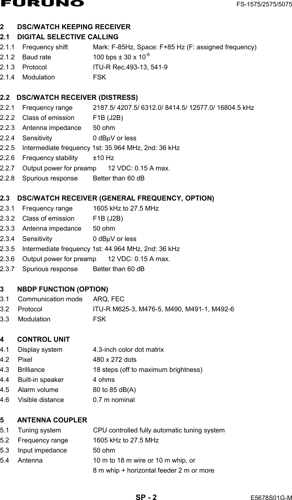 FURUNO  FS-1575/2575/5075  SP - 2  E5678S01G-M 2  DSC/WATCH KEEPING RECEIVER 2.1  DIGITAL SELECTIVE CALLING 2.1.1  Frequency shift    Mark: F-85Hz, Space: F+85 Hz (F: assigned frequency) 2.1.2  Baud rate    100 bps ± 30 x 10-6 2.1.3  Protocol    ITU-R Rec.493-13, 541-9 2.1.4 Modulation   FSK  2.2 DSC/WATCH RECEIVER (DISTRESS) 2.2.1  Frequency range  2187.5/ 4207.5/ 6312.0/ 8414.5/ 12577.0/ 16804.5 kHz 2.2.2  Class of emission  F1B (J2B) 2.2.3  Antenna impedance  50 ohm 2.2.4 Sensitivity  0 dBμV or less 2.2.5  Intermediate frequency 1st: 35.964 MHz, 2nd: 36 kHz 2.2.6  Frequency stability  ±10 Hz 2.2.7  Output power for preamp  12 VDC: 0.15 A max. 2.2.8  Spurious response  Better than 60 dB  2.3  DSC/WATCH RECEIVER (GENERAL FREQUENCY, OPTION) 2.3.1  Frequency range  1605 kHz to 27.5 MHz 2.3.2  Class of emission  F1B (J2B) 2.3.3  Antenna impedance  50 ohm 2.3.4 Sensitivity  0 dBμV or less 2.3.5  Intermediate frequency 1st: 44.964 MHz, 2nd: 36 kHz 2.3.6  Output power for preamp  12 VDC: 0.15 A max. 2.3.7  Spurious response  Better than 60 dB  3  NBDP FUNCTION (OPTION) 3.1 Communication mode  ARQ, FEC 3.2  Protocol      ITU-R M625-3, M476-5, M490, M491-1, M492-6 3.3 Modulation   FSK  4 CONTROL UNIT 4.1  Display system  4.3-inch color dot matrix 4.2  Pixel  480 x 272 dots 4.3  Brilliance  18 steps (off to maximum brightness) 4.4  Built-in speaker  4 ohms 4.5  Alarm volume  80 to 85 dB(A) 4.6  Visible distance  0.7 m nominal  5 ANTENNA COUPLER 5.1  Tuning system    CPU controlled fully automatic tuning system 5.2  Frequency range    1605 kHz to 27.5 MHz 5.3  Input impedance    50 ohm 5.4  Antenna    10 m to 18 m wire or 10 m whip, or   8 m whip + horizontal feeder 2 m or more 