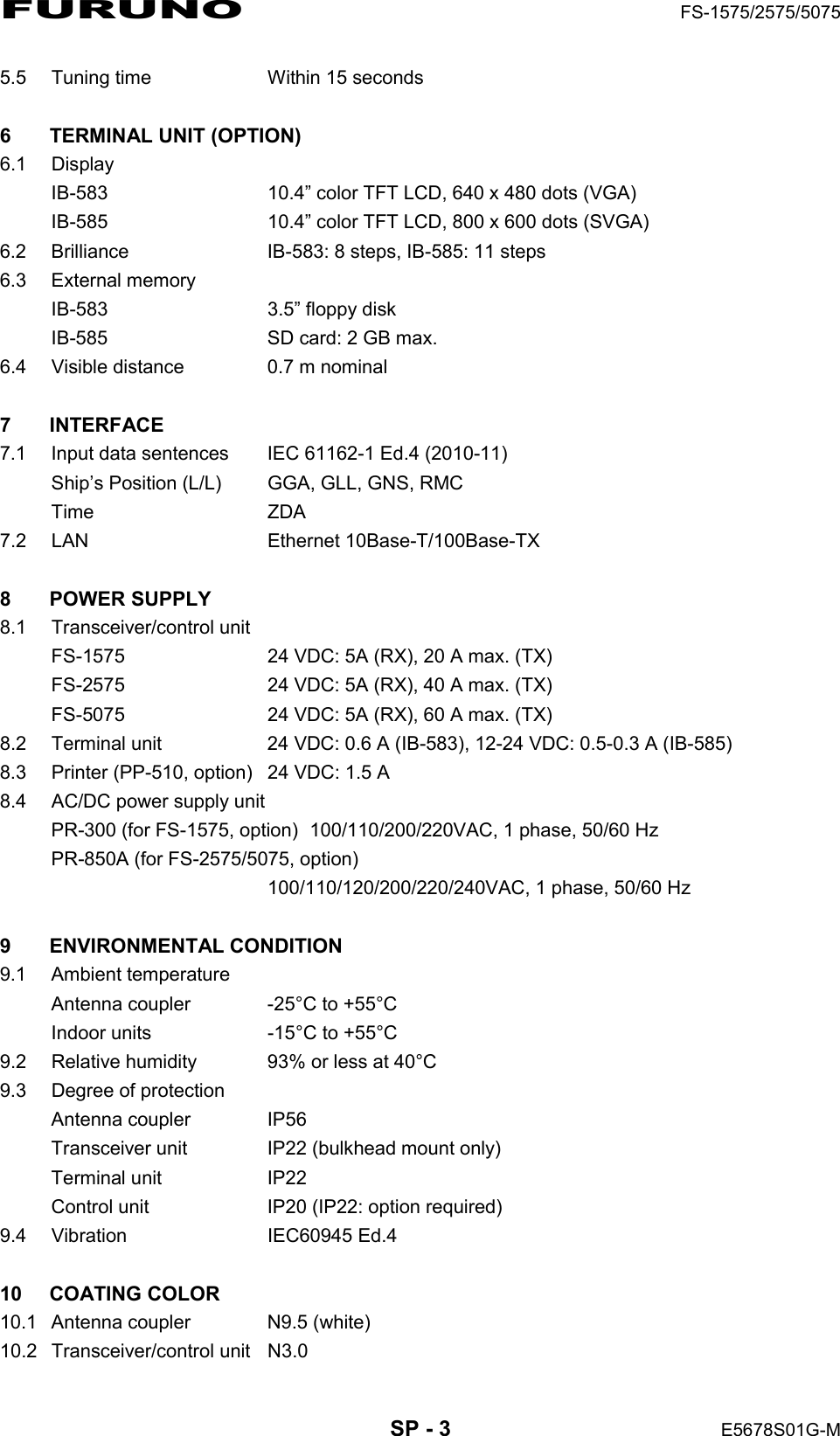 FURUNO  FS-1575/2575/5075  SP - 3  E5678S01G-M 5.5  Tuning time    Within 15 seconds  6  TERMINAL UNIT (OPTION) 6.1 Display IB-583  10.4” color TFT LCD, 640 x 480 dots (VGA) IB-585  10.4” color TFT LCD, 800 x 600 dots (SVGA) 6.2  Brilliance  IB-583: 8 steps, IB-585: 11 steps 6.3 External memory IB-583  3.5” floppy disk IB-585  SD card: 2 GB max. 6.4  Visible distance  0.7 m nominal  7 INTERFACE  7.1  Input data sentences    IEC 61162-1 Ed.4 (2010-11) Ship’s Position (L/L)  GGA, GLL, GNS, RMC Time   ZDA 7.2 LAN  Ethernet 10Base-T/100Base-TX  8 POWER SUPPLY  8.1 Transceiver/control unit FS-1575  24 VDC: 5A (RX), 20 A max. (TX) FS-2575  24 VDC: 5A (RX), 40 A max. (TX) FS-5075  24 VDC: 5A (RX), 60 A max. (TX) 8.2  Terminal unit  24 VDC: 0.6 A (IB-583), 12-24 VDC: 0.5-0.3 A (IB-585) 8.3  Printer (PP-510, option)  24 VDC: 1.5 A 8.4  AC/DC power supply unit PR-300 (for FS-1575, option)  100/110/200/220VAC, 1 phase, 50/60 Hz PR-850A (for FS-2575/5075, option)   100/110/120/200/220/240VAC, 1 phase, 50/60 Hz  9 ENVIRONMENTAL CONDITION 9.1 Ambient temperature Antenna coupler    -25°C to +55°C Indoor units  -15°C to +55°C 9.2  Relative humidity  93% or less at 40°C 9.3  Degree of protection Antenna coupler  IP56 Transceiver unit  IP22 (bulkhead mount only) Terminal unit  IP22 Control unit  IP20 (IP22: option required) 9.4 Vibration  IEC60945 Ed.4  10 COATING COLOR  10.1  Antenna coupler  N9.5 (white) 10.2 Transceiver/control unit  N3.0 