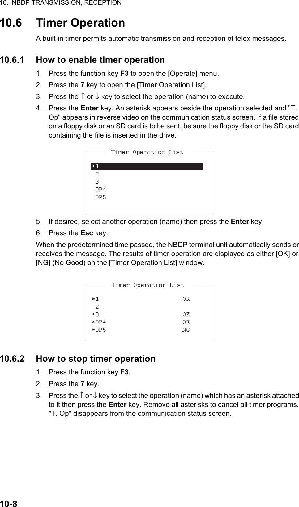 10.  NBDP TRANSMISSION, RECEPTION10-810.6 Timer OperationA built-in timer permits automatic transmission and reception of telex messages.10.6.1 How to enable timer operation1. Press the function key F3 to open the [Operate] menu.2. Press the 7 key to open the [Timer Operation List].3. Press the ↑ or ↓ key to select the operation (name) to execute.4. Press the Enter key. An asterisk appears beside the operation selected and &quot;T. Op&quot; appears in reverse video on the communication status screen. If a file stored on a floppy disk or an SD card is to be sent, be sure the floppy disk or the SD card containing the file is inserted in the drive.5. If desired, select another operation (name) then press the Enter key.6. Press the Esc key.When the predetermined time passed, the NBDP terminal unit automatically sends or receives the message. The results of timer operation are displayed as either [OK] or [NG] (No Good) on the [Timer Operation List] window.10.6.2 How to stop timer operation1. Press the function key F3.2. Press the 7 key.3. Press the ↑ or ↓ key to select the operation (name) which has an asterisk attached to it then press the Enter key. Remove all asterisks to cancel all timer programs. &quot;T. Op&quot; disappears from the communication status screen.