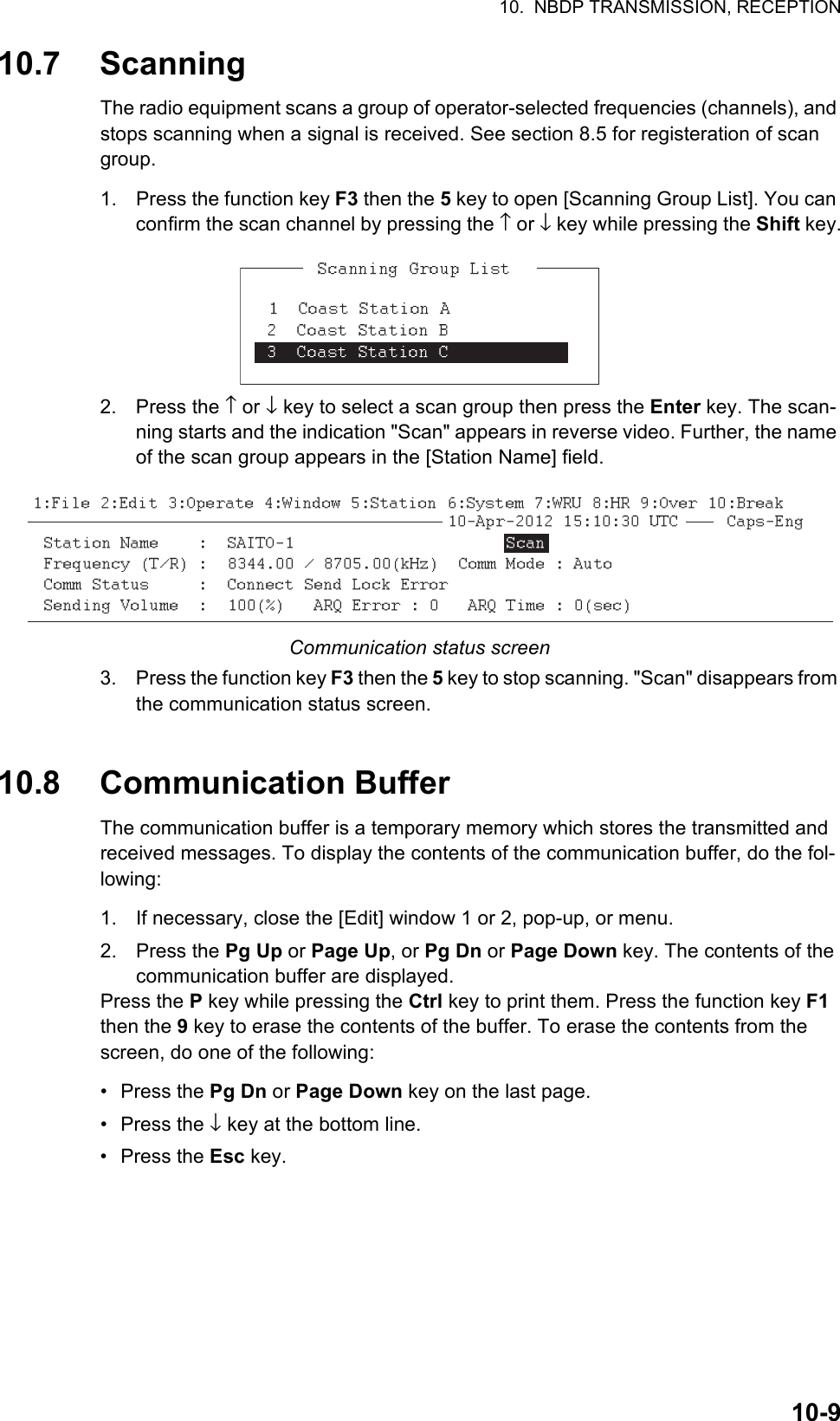 10.  NBDP TRANSMISSION, RECEPTION10-910.7 ScanningThe radio equipment scans a group of operator-selected frequencies (channels), and stops scanning when a signal is received. See section 8.5 for registeration of scan group.1. Press the function key F3 then the 5 key to open [Scanning Group List]. You can confirm the scan channel by pressing the ↑ or ↓ key while pressing the Shift key.2. Press the ↑ or ↓ key to select a scan group then press the Enter key. The scan-ning starts and the indication &quot;Scan&quot; appears in reverse video. Further, the name of the scan group appears in the [Station Name] field.Communication status screen3. Press the function key F3 then the 5 key to stop scanning. &quot;Scan&quot; disappears from the communication status screen.10.8 Communication BufferThe communication buffer is a temporary memory which stores the transmitted and received messages. To display the contents of the communication buffer, do the fol-lowing:1. If necessary, close the [Edit] window 1 or 2, pop-up, or menu.2. Press the Pg Up or Page Up, or Pg Dn or Page Down key. The contents of the communication buffer are displayed.Press the P key while pressing the Ctrl key to print them. Press the function key F1 then the 9 key to erase the contents of the buffer. To erase the contents from the screen, do one of the following:• Press the Pg Dn or Page Down key on the last page.• Press the ↓ key at the bottom line.• Press the Esc key.*  