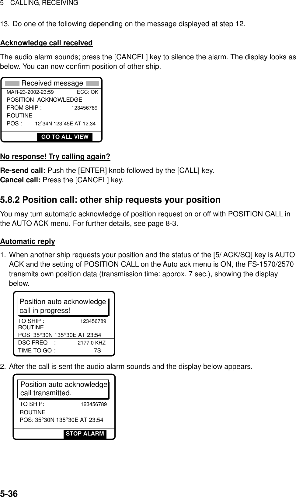 5  CALLING, RECEIVING  5-3613. Do one of the following depending on the message displayed at step 12.  Acknowledge call received The audio alarm sounds; press the [CANCEL] key to silence the alarm. The display looks as below. You can now confirm position of other ship. POSITION  ACKNOWLEDGE FROM SHIP :               123456789ROUTINE POS :       12˚34N 123˚45E AT 12:34 * Received message *GO TO ALL VIEWMAR-23-2002-23:59                ECC: OK  No response! Try calling again? Re-send call: Push the [ENTER] knob followed by the [CALL] key. Cancel call: Press the [CANCEL] key.  5.8.2 Position call: other ship requests your position You may turn automatic acknowledge of position request on or off with POSITION CALL in the AUTO ACK menu. For further details, see page 8-3.  Automatic reply 1. When another ship requests your position and the status of the [5/ ACK/SQ] key is AUTO ACK and the setting of POSITION CALL on the Auto ack menu is ON, the FS-1570/2570 transmits own position data (transmission time: approx. 7 sec.), showing the display below.  Position auto acknowledgecall in progress!TIME TO GO :      7SDSC FREQ    : 2177.0 KHZTO SHIP :                     123456789 ROUTINEPOS: 35°30N 135°30E AT 23:54 2. After the call is sent the audio alarm sounds and the display below appears. Position auto acknowledge call transmitted.TO SHIP:                     123456789ROUTINEPOS: 35°30N 135°30E AT 23:54STOP ALARM 