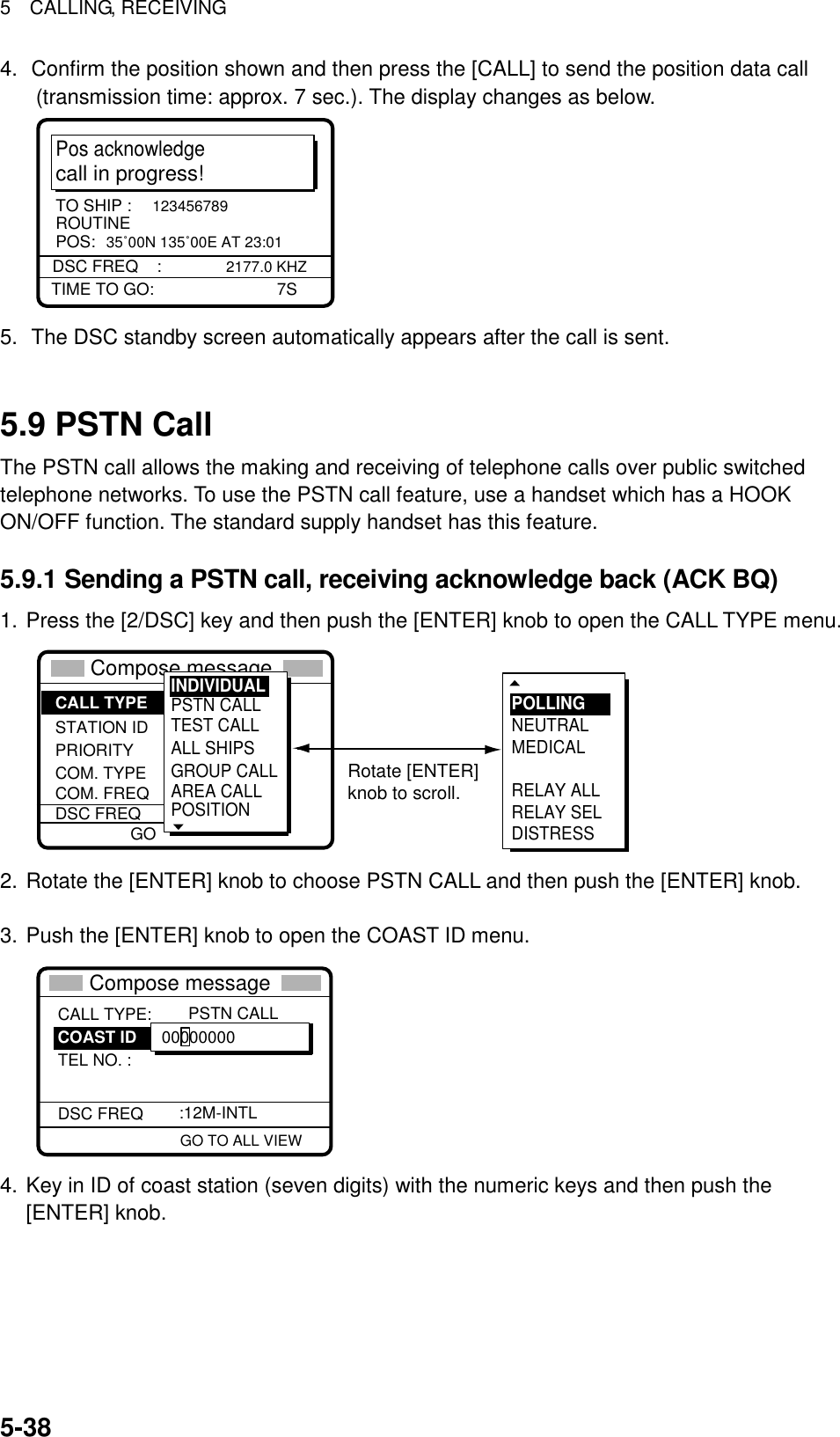 5  CALLING, RECEIVING  5-384.  Confirm the position shown and then press the [CALL] to send the position data call (transmission time: approx. 7 sec.). The display changes as below. Pos acknowledgecall in progress!TIME TO GO:          7SDSC FREQ    :  2177.0 KHZTO SHIP :  123456789POS:  35˚00N 135˚00E AT 23:01ROUTINE 5.  The DSC standby screen automatically appears after the call is sent.   5.9 PSTN Call The PSTN call allows the making and receiving of telephone calls over public switched telephone networks. To use the PSTN call feature, use a handset which has a HOOK ON/OFF function. The standard supply handset has this feature. 5.9.1 Sending a PSTN call, receiving acknowledge back (ACK BQ) 1. Press the [2/DSC] key and then push the [ENTER] knob to open the CALL TYPE menu. ** Compose message  ** STATION IDPRIORITYCOM. TYPECOM. FREQDSC FREQ: All ships: Safety : Telephone :  2187.5 kHzCALL TYPE PSTN CALLTEST CALLALL SHIPSGROUP CALLAREA CALLPOSITION INDIVIDUAL   POLLINGNEUTRALMEDICALRELAY ALLRELAY SELDISTRESSRotate [ENTER]knob to scroll.GO 2. Rotate the [ENTER] knob to choose PSTN CALL and then push the [ENTER] knob.    3. Push the [ENTER] knob to open the COAST ID menu.  GO TO ALL VIEWCALL TYPE:TEL NO. : DSC FREQ   PSTN CALL :12M-INTL 00000000COAST ID** Compose message  ** 4. Key in ID of coast station (seven digits) with the numeric keys and then push the [ENTER] knob. 