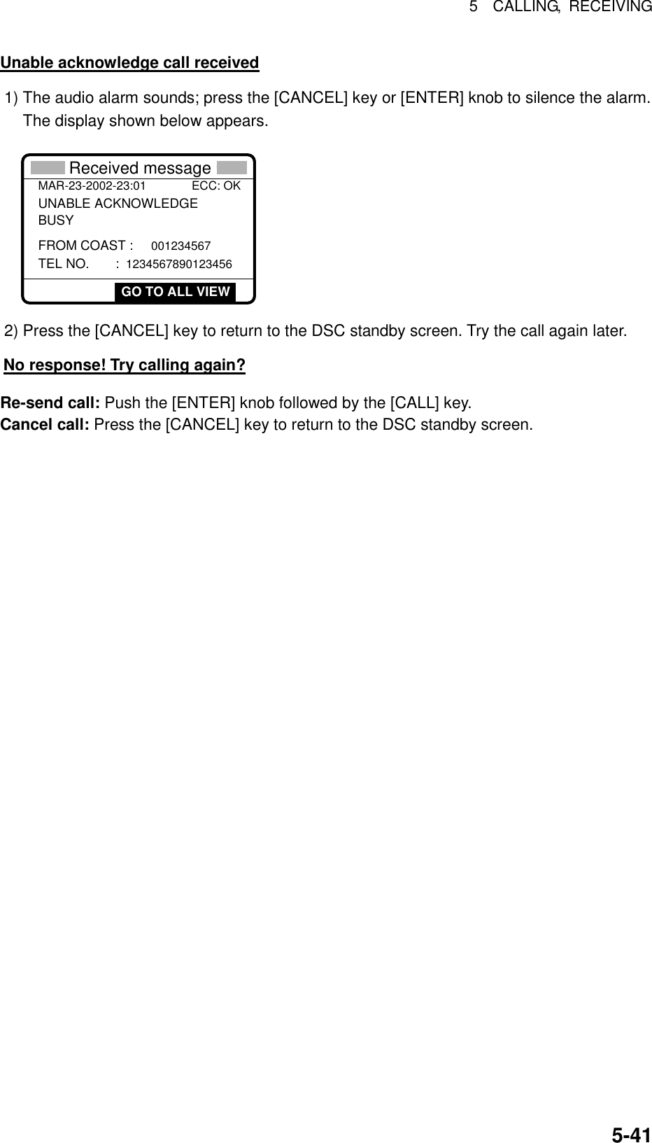 5  CALLING, RECEIVING  5-41Unable acknowledge call received 1) The audio alarm sounds; press the [CANCEL] key or [ENTER] knob to silence the alarm. The display shown below appears. * Received message *MAR-23-2002-23:01 ECC: OKUNABLE ACKNOWLEDGE FROM COAST : 001234567 TEL NO.  : 1234567890123456BUSY GO TO ALL VIEW 2) Press the [CANCEL] key to return to the DSC standby screen. Try the call again later.     No response! Try calling again? Re-send call: Push the [ENTER] knob followed by the [CALL] key. Cancel call: Press the [CANCEL] key to return to the DSC standby screen.  