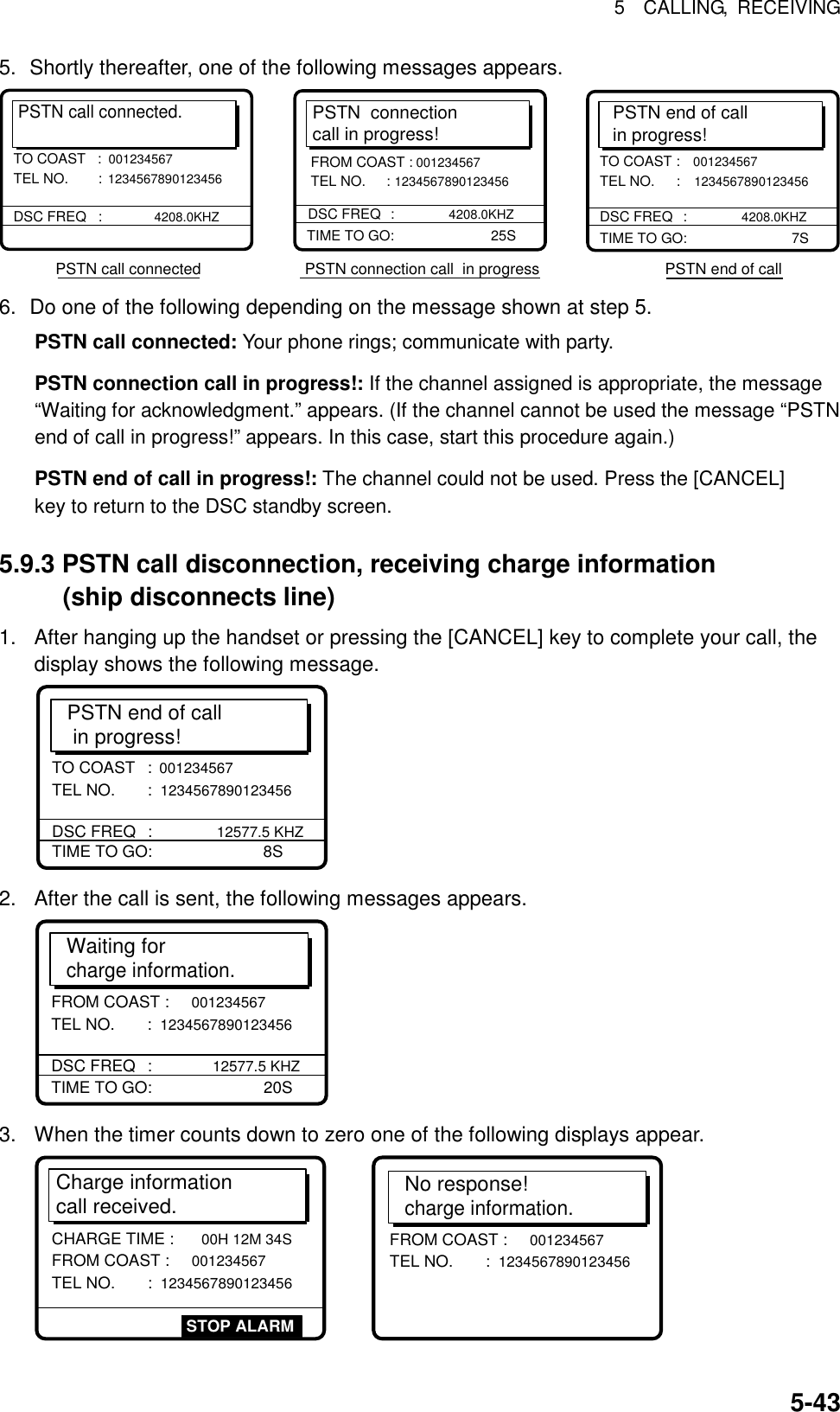 5  CALLING, RECEIVING  5-435.  Shortly thereafter, one of the following messages appears. PSTN call connected.DSC FREQ   : 4208.0KHZTO COAST   :001234567 TEL NO.  : 1234567890123456 PSTN call connected                        PSTN connection call  in progress                             PSTN end of callPSTN  connectioncall in progress!TIME TO GO:     25SDSC FREQ     :  4208.0KHZFROM COAST : 001234567 TEL NO.     : 1234567890123456PSTN end of callin progress!TIME TO GO:       7STO COAST : 001234567 TEL NO.  : 1234567890123456 DSC FREQ   : 4208.0KHZ 6.  Do one of the following depending on the message shown at step 5. PSTN call connected: Your phone rings; communicate with party. PSTN connection call in progress!: If the channel assigned is appropriate, the message “Waiting for acknowledgment.” appears. (If the channel cannot be used the message “PSTN end of call in progress!” appears. In this case, start this procedure again.)   PSTN end of call in progress!: The channel could not be used. Press the [CANCEL] key to return to the DSC standby screen.  5.9.3 PSTN call disconnection, receiving charge information (ship disconnects line) 1.  After hanging up the handset or pressing the [CANCEL] key to complete your call, the display shows the following message.   PSTN end of call  in progress!TIME TO GO:     8STO COAST :  001234567 TEL NO.      :  1234567890123456 DSC FREQ     :  12577.5 KHZ 2.  After the call is sent, the following messages appears. Waiting for charge information.TIME TO GO:     20SFROM COAST : 001234567 TEL NO.      : 1234567890123456 DSC FREQ     : 12577.5 KHZ 3.  When the timer counts down to zero one of the following displays appear. Charge information call received.CHARGE TIME :  00H 12M 34S  FROM COAST :  001234567 TEL NO.      :  1234567890123456STOP ALARMNo response!charge information.FROM COAST :  001234567 TEL NO.      :  1234567890123456  