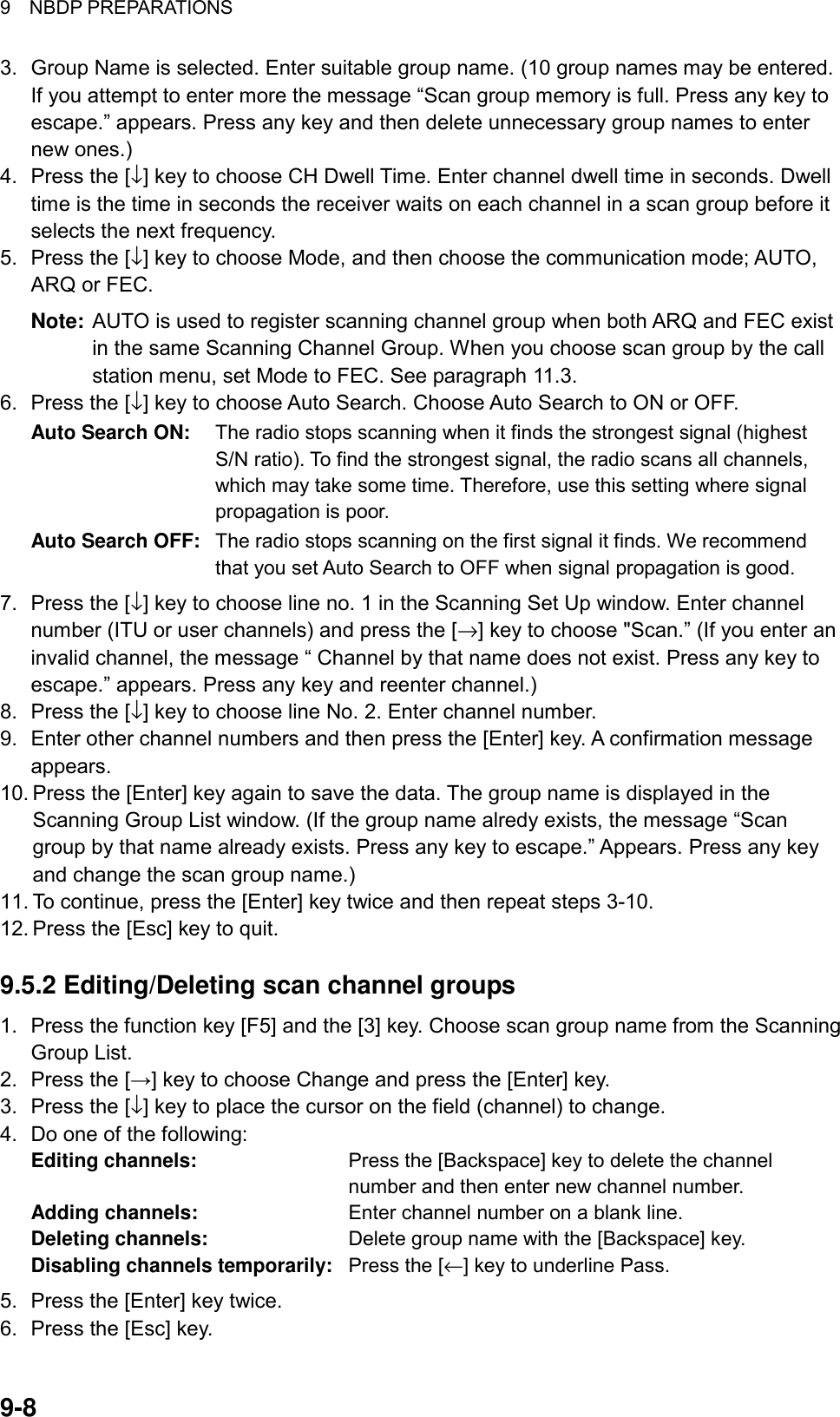 9  NBDP PREPARATIONS 9-8 3.  Group Name is selected. Enter suitable group name. (10 group names may be entered. If you attempt to enter more the message “Scan group memory is full. Press any key to escape.” appears. Press any key and then delete unnecessary group names to enter new ones.)   4.  Press the [↓] key to choose CH Dwell Time. Enter channel dwell time in seconds. Dwell time is the time in seconds the receiver waits on each channel in a scan group before it selects the next frequency. 5.  Press the [↓] key to choose Mode, and then choose the communication mode; AUTO, ARQ or FEC. Note:  AUTO is used to register scanning channel group when both ARQ and FEC exist in the same Scanning Channel Group. When you choose scan group by the call station menu, set Mode to FEC. See paragraph 11.3. 6.  Press the [↓] key to choose Auto Search. Choose Auto Search to ON or OFF. Auto Search ON:  The radio stops scanning when it finds the strongest signal (highest S/N ratio). To find the strongest signal, the radio scans all channels, which may take some time. Therefore, use this setting where signal propagation is poor. Auto Search OFF:  The radio stops scanning on the first signal it finds. We recommend that you set Auto Search to OFF when signal propagation is good. 7.  Press the [↓] key to choose line no. 1 in the Scanning Set Up window. Enter channel number (ITU or user channels) and press the [→] key to choose &quot;Scan.” (If you enter an invalid channel, the message “ Channel by that name does not exist. Press any key to escape.” appears. Press any key and reenter channel.) 8.  Press the [↓] key to choose line No. 2. Enter channel number.   9.  Enter other channel numbers and then press the [Enter] key. A confirmation message appears. 10. Press the [Enter] key again to save the data. The group name is displayed in the Scanning Group List window. (If the group name alredy exists, the message “Scan group by that name already exists. Press any key to escape.” Appears. Press any key and change the scan group name.) 11. To continue, press the [Enter] key twice and then repeat steps 3-10. 12. Press the [Esc] key to quit.  9.5.2 Editing/Deleting scan channel groups 1.  Press the function key [F5] and the [3] key. Choose scan group name from the Scanning Group List. 2.  Press the [→] key to choose Change and press the [Enter] key. 3.  Press the [↓] key to place the cursor on the field (channel) to change. 4.  Do one of the following: Editing channels:  Press the [Backspace] key to delete the channel number and then enter new channel number. Adding channels:  Enter channel number on a blank line. Deleting channels:  Delete group name with the [Backspace] key. Disabling channels temporarily:  Press the [←] key to underline Pass. 5.  Press the [Enter] key twice. 6.  Press the [Esc] key. 
