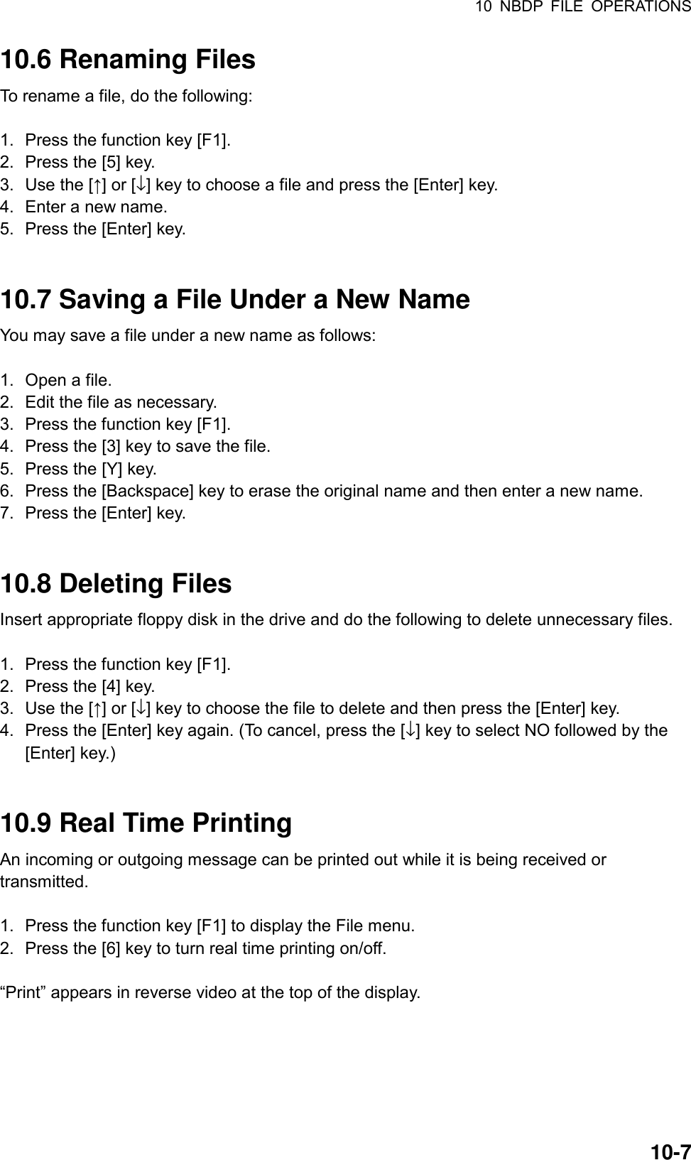 10 NBDP FILE OPERATIONS  10-710.6 Renaming Files To rename a file, do the following:  1.  Press the function key [F1]. 2.  Press the [5] key. 3.  Use the [↑] or [↓] key to choose a file and press the [Enter] key. 4.  Enter a new name. 5.  Press the [Enter] key.   10.7 Saving a File Under a New Name You may save a file under a new name as follows:  1.  Open a file. 2.  Edit the file as necessary. 3.  Press the function key [F1]. 4.  Press the [3] key to save the file. 5.  Press the [Y] key. 6.  Press the [Backspace] key to erase the original name and then enter a new name. 7.  Press the [Enter] key.   10.8 Deleting Files Insert appropriate floppy disk in the drive and do the following to delete unnecessary files.  1.  Press the function key [F1]. 2.  Press the [4] key. 3.  Use the [↑] or [↓] key to choose the file to delete and then press the [Enter] key. 4.  Press the [Enter] key again. (To cancel, press the [↓] key to select NO followed by the [Enter] key.)   10.9 Real Time Printing An incoming or outgoing message can be printed out while it is being received or transmitted.  1.  Press the function key [F1] to display the File menu. 2.  Press the [6] key to turn real time printing on/off.  “Print” appears in reverse video at the top of the display.   