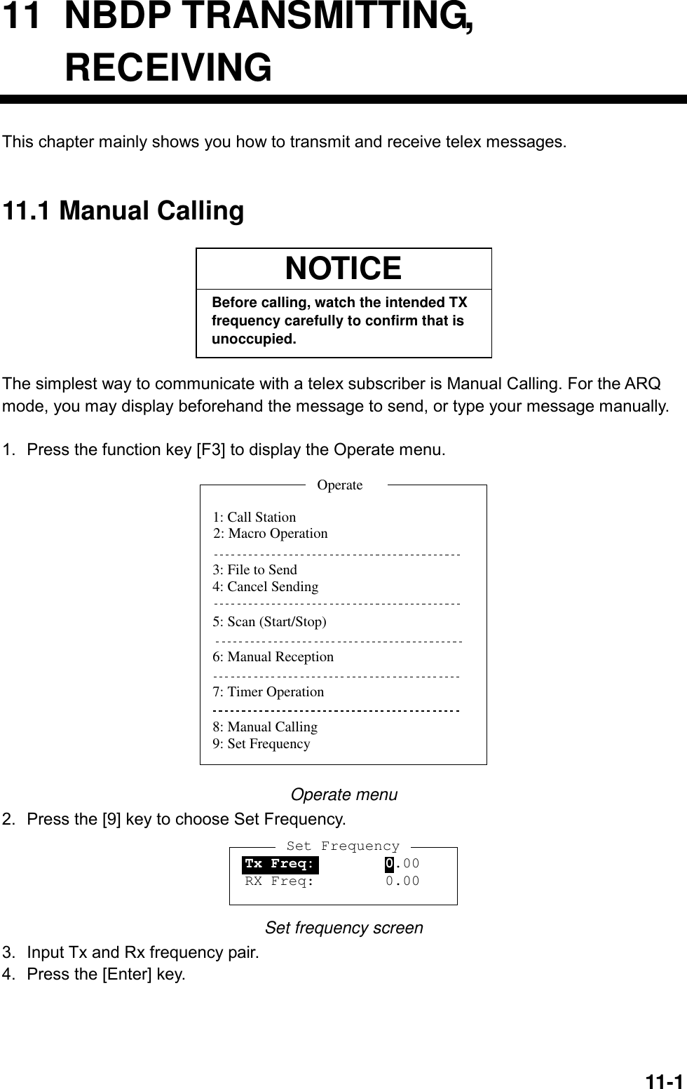  11-1  11 NBDP TRANSMITTING, RECEIVING This chapter mainly shows you how to transmit and receive telex messages.     11.1 Manual Calling NOTICEBefore calling, watch the intended TXfrequency carefully to confirm that isunoccupied. The simplest way to communicate with a telex subscriber is Manual Calling. For the ARQ mode, you may display beforehand the message to send, or type your message manually.  1.  Press the function key [F3] to display the Operate menu. 1: Call Station3: File to Send4: Cancel Sending5: Scan (Start/Stop)6: Manual Reception7: Timer Operation8: Manual Calling9: Set FrequencyOperate2: Macro Operation Operate menu 2.  Press the [9] key to choose Set Frequency. Set FrequencyTx Freq:        0.00RX Freq:        0.00 Set frequency screen 3.  Input Tx and Rx frequency pair.   4.  Press the [Enter] key. 