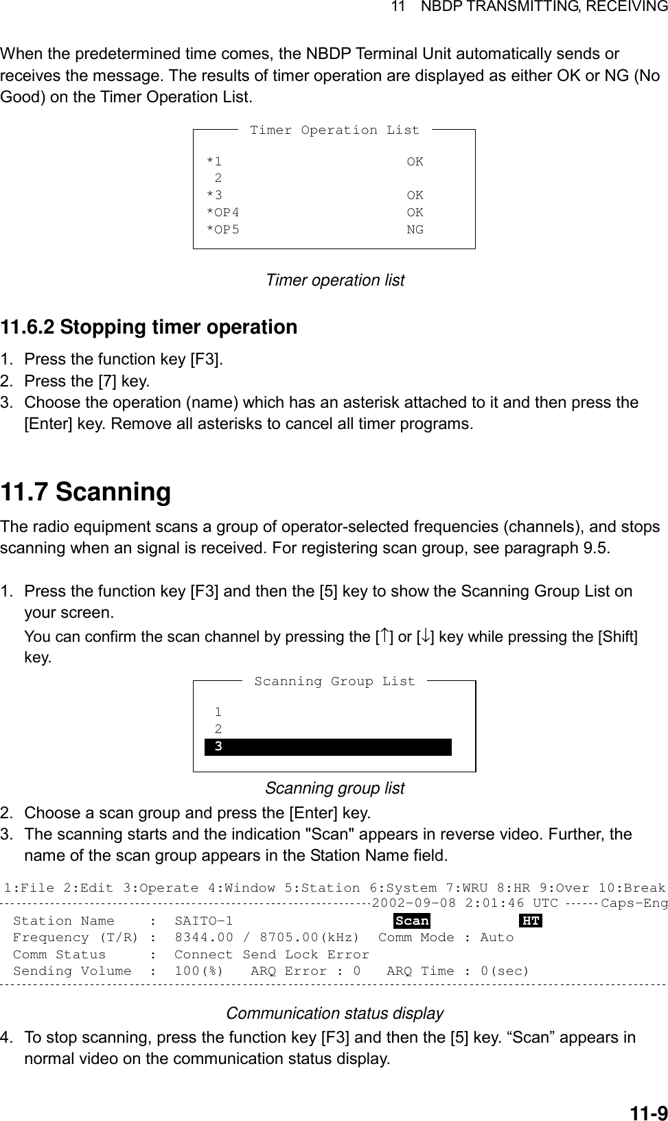 11  NBDP TRANSMITTING, RECEIVING 11-9 When the predetermined time comes, the NBDP Terminal Unit automatically sends or receives the message. The results of timer operation are displayed as either OK or NG (No Good) on the Timer Operation List. *1 2*3*OP4*OP5OKOKOKNGTimer Operation List Timer operation list  11.6.2 Stopping timer operation 1.  Press the function key [F3]. 2.  Press the [7] key. 3.  Choose the operation (name) which has an asterisk attached to it and then press the [Enter] key. Remove all asterisks to cancel all timer programs.   11.7 Scanning The radio equipment scans a group of operator-selected frequencies (channels), and stops scanning when an signal is received. For registering scan group, see paragraph 9.5.  1.  Press the function key [F3] and then the [5] key to show the Scanning Group List on your screen. You can confirm the scan channel by pressing the [↑] or [↓] key while pressing the [Shift] key. *1 2 3Scanning Group List Scanning group list 2.  Choose a scan group and press the [Enter] key. 3.  The scanning starts and the indication &quot;Scan&quot; appears in reverse video. Further, the name of the scan group appears in the Station Name field. 2002-09-08 2:01:46 UTC     Caps-Eng1:File 2:Edit 3:Operate 4:Window 5:Station 6:System 7:WRU 8:HR 9:Over 10:BreakStation Name    :  SAITO-1                   Scan           HT    Frequency (T/R) :  8344.00 / 8705.00(kHz)  Comm Mode : AutoComm Status     :  Connect Send Lock Error  Sending Volume  :  100(%)   ARQ Error : 0   ARQ Time : 0(sec) Communication status display 4.  To stop scanning, press the function key [F3] and then the [5] key. “Scan” appears in normal video on the communication status display. 